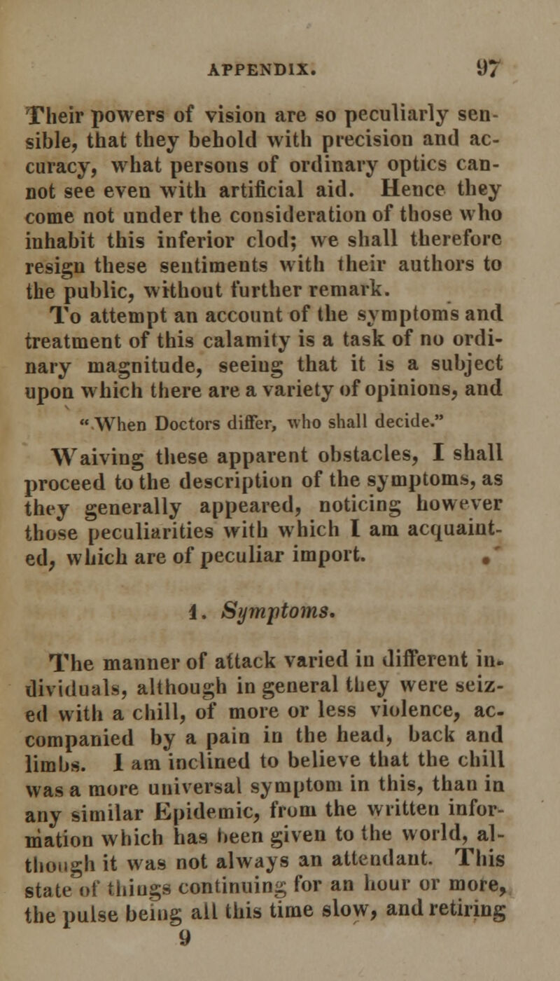 Their powers of vision are so peculiarly sen- sible, that they behold with precision and ac- curacy, what persons of ordinary optics can- not see even with artificial aid. Hence they come not under the consideration of those who inhabit this inferior clod; we shall therefore resign these sentiments with their authors to the public, without further remark. To attempt an account of the symptoms and treatment of this calamity is a task of no ordi- nary magnitude, seeiug that it is a subject upon which there are a variety of opinions, and  When Doctors differ, who shall decide. Waiving these apparent obstacles, I shall proceed to the description of the symptoms, as they generally appeared, noticing however those peculiarities with which I am acquaint- ed, which are of peculiar import. .' 1. Symptoms. The manner of attack varied in different in- dividuals, although in general they were seiz- ed with a chill, of more or less violence, ac- companied by a pain in the head, back and limbs. I am inclined to believe that the chill was a more universal symptom in this, than in any similar Epidemic, from the written infor- mation which has been given to the world, al- though it was not always an attendant. This state of things continuing for an hour or more, the pulse being all this time slow, and retiring 9