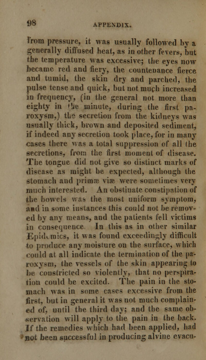 from pressure, it was usually followed by a. generally diffused heat, as in other fevers, but the temperature was excessive; the eyes now became red and fiery, the countenance fierce and tumid, the skin dry and parched, the pulse tense and quick, but not much increased in frequency, (in the general not more than eighty in *'je minute, during the first pa- roxysm,) tLe secretion from the kidneys was usually thick, brown and deposited sediment, if indeed any secretion took place, for in many cases there was a total suppression of all (he secretions, from the first moment of disease. The tongue did not give so distiuct marks of disease as might be expected, although the stomach and primal vise were sometimes very much interested. An obstiuate constipation of the bowels was the most uniform symptom, and in some iustances this could not be remov- ed by any means, and the patients fell victims in consequence In this as in other similar Epidemics, it was found exceedingly difficult to produce any moisture on the surface, which could at all indicate the termination of the pa- roxysm, the vessels of the skin appearing to be coustricted so violently, that no perspira- tion could be excited. The pain in the sto- mach was in some cases excessive from the first, but in general it was not much complain- ed of, until the third day: and the same ob- servation will apply to the pain in the back. If the remedies which had been applied, had *not been successful in producing alvine evacu-