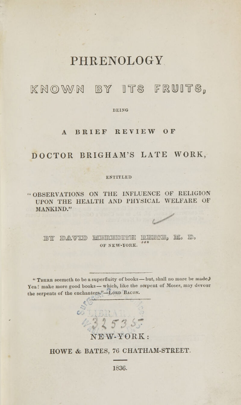 PHRENOLOGY BEING A BRIEF REVIEW OF DOCTOR BRIGHAM'S LATE WORK, OBSERVATIONS ON THE INFLUENCE OF RELIGION UPON THE HEALTH AND PHYSICAL WELFARE OF MANKIND. MW E)AWEI0) MHIIinilOE'irlHI aMiSSHs Mo ©0 OF NEW-YORK.  There eeemeth to be a superfluity of books—but, shall no more be uiadei Yea! make more good books—which, like the serpent of Moses, may devour the serpents of the enchanters.—Lord Bacon. NEW-YORK HOWE & BATES, 76 CHATHAM-STREET. 1836.