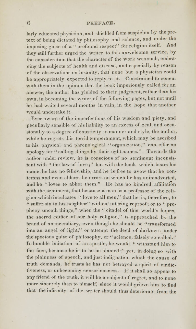 larly educated physician, and shielded from suspicion by the pre- text of being dictated by philosophy and science, and under the imposing guise of a  profound respect for religion itself. And they still further urged the writer to this unwelcome service, by the consideration that the characterof the work was such, embra- cing the subjects of health and disease, and especially by reason of the observations on insanity, that none but a physician could be appropriately expected to reply to it. Constrained to concur with them in the opinion that the book imperiously called for an answer, the author has yielded to their judgment, rather than his own, in becoming the writer of the following pages, but not until he had waited several months in vain, in the hope that another would undertake it. Ever aware of the imperfections of his wisdom and piety, and peculiarly sensible of his liability to an excess of zeal, and occa- sionally to a degree of causticity in manner and style, the author, while he regrets this torrid temperament, which may be ascribed to his physical and phrenological  organization, can offer no apology for  calling things by their right names. Towards the author under review, he is conscious of no sentiment inconsis- tent with  the law of love ; but with the book which bears his name, he has no fellowship, and he is free to avow that he con- temns and even abhors the errors on which he has animadverted, and he loves to abhor them. He has no kindred affiliation with the sentiment, that because a man is a professor of the reli- gion which inculcates  love to all men, that he is, therefore, to  suffer sin in his neighbor without uttering reproof; or to  pro- phecy smooth things, when the  citadel of this world's hopes, the sacred edifice of our holy religion, is approached by the brand of an incendiary, even though he should be transformed into an angel of light, or attempt the deed of darkness under the specious guise of philosophy, or  science, falsely so called. In humble imitation of an apostle, he would  withstand him to the face, because he is to be be blamed ; yet, in doing so with the plainness of speech, and just indignation which the cause of truth demands, he trusts he has not betrayed a spirit of vindie- tiveness, or unbecoming censoriousness. If it shall so appear to any friend of the truth, it will be a subject of regret, and to none more sincerely than to himself, since it would grieve him to find that the infirmity of the writer should thus deteriorate from the