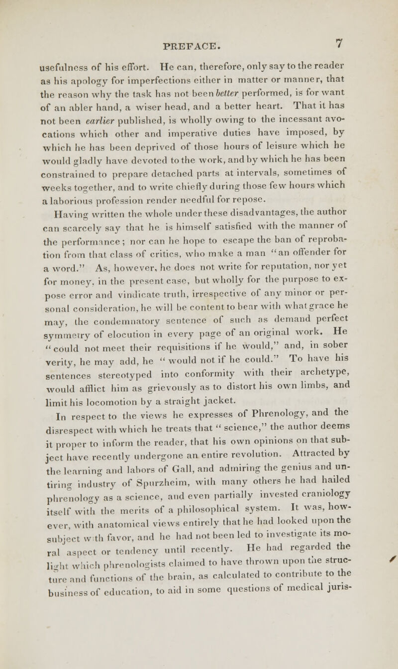usefulness of his effort. He can, therefore, only say to the reader as his apology for imperfections either in matter or manner, that the reason why the task has not been better performed, is for want of an abler hand, a wiser head, and a better heart. That it has not been career published, is wholly owing to the incessant avo- cations which other and imperative duties have imposed, by which he has been deprived of those hours of leisure which he would gladly have devoted to the work, and by which he has been constrained to prepare detached parts at intervals, sometimes of weeks together, and to write chiefly during those few hours which a laborious profession render needful for repose. Having written the whole under these disadvantages, the author can scarcely say that he is himself satisfied with the manner of the performance; nor can he hope to escape the ban of reproba- tion from that class of critics, who make a man an offender for a word. As, however, he does not write for reputation, nor yet for money, in the present case, but wholly for the purpose to ex- pose error and vindicate truth, irrespective of any minor or per- sonal consideration, he will be content to bear with what grace he may, the condemnatory sentence of such as demand perfect symmetry of elocution in every page of an original work. He  could not meet their requisitions if he would, and, in sober verity, he may add, he  would not if he could. To have his sentences stereotyped into conformity with their archetype, would afflict him as grievously as to distort his own limbs, and limit his locomotion by a straight jacket. In respect to the views he expresses of Phrenology, and the disrespect with which he treats that  science, the author deems it proper to inform the reader, that his own opinions on that sub- ject have recently undergone an entire revolution. Attracted by the learning and labors of Gall, and admiring the genius and un- tiring industry of Spurzheim, with many others he had hailed phrenology as a science, and even partially invested craniology itself with the merits of a philosophical system. It was, how- ever, with anatomical views entirely that he had looked upon the subject w th favor, and lie had not been led to investigate its mo- ral'aspect or tendency until recently. He had regarded the light which phrenologists claimed to have thrown upon the struc- ture and functions of the brain, as calculated to contribute to the business of education, to aid in some questions of medical juris-