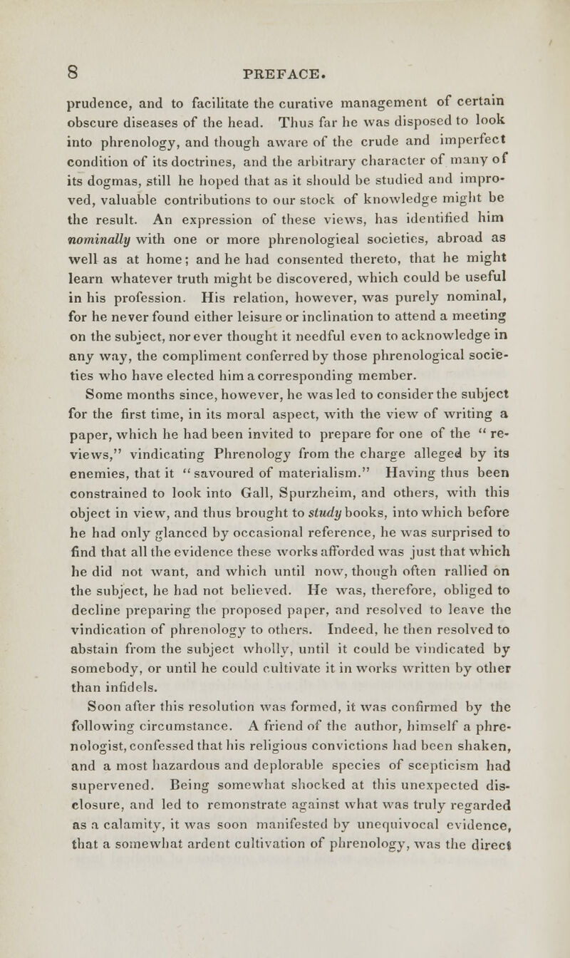 prudence, and to facilitate the curative management of certain obscure diseases of the head. Thus far he was disposed to look into phrenology, and though aware of the crude and imperfect condition of its doctrines, and the arbitrary character of many of its dogmas, still he hoped that as it should be studied and impro- ved, valuable contributions to our stock of knowledge might be the result. An expression of these views, has identified him nominally with one or more phrenological societies, abroad as well as at home; and he had consented thereto, that he might learn whatever truth might be discovered, which could be useful in his profession. His relation, however, was purely nominal, for he never found either leisure or inclination to attend a meeting on the subject, nor ever thought it needful even to acknowledge in any way, the compliment conferred by those phrenological socie- ties who have elected him a corresponding member. Some months since, however, he was led to consider the subject for the first time, in its moral aspect, with the view of writing a paper, which he had been invited to prepare for one of the  re- views, vindicating Phrenology from the charge alleged by its enemies, that it  savoured of materialism. Having thus been constrained to look into Gall, Spurzheim, and others, with this object in view, .and thus brought to study books, into which before he had only glanced by occasional reference, he was surprised to find that all the evidence these works afforded was just that which he did not want, and which until now, though often rallied on the subject, he had not believed. He was, therefore, obliged to decline preparing the proposed paper, and resolved to leave the vindication of phrenology to others. Indeed, he then resolved to abstain from the subject wholly, until it could be vindicated by somebody, or until he could cultivate it in works written by other than infidels. Soon after this resolution was formed, it was confirmed by the following circumstance. A friend of the author, himself a phre- nologist, confessed that his religious convictions had been shaken, and a most hazardous and deplorable species of scepticism had supervened. Being somewhat shocked at this unexpected dis- closure, and led to remonstrate against what was truly regarded as a calamity, it was soon manifested by unequivocal evidence, that a somewhat ardent cultivation of phrenology, was the direct