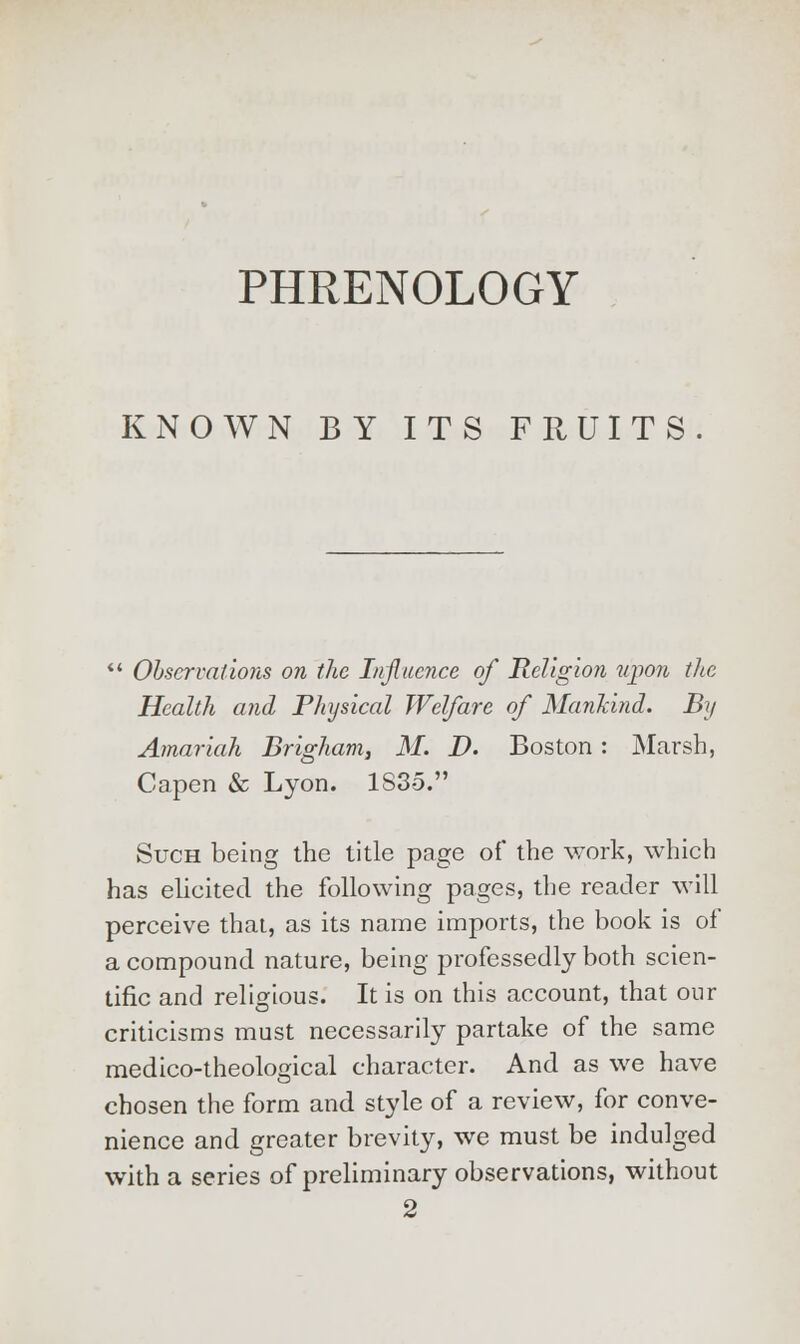 PHRENOLOGY KNOWN BY ITS FRUITS  Observations on the Influence of Religion upon the Health and Physical Welfare of Mankind. By Amariah Brigham, M. D. Boston: Marsh, Capen & Lyon. 1S35.' >K  Such being the title page of the work, which has elicited the following pages, the reader will perceive that, as its name imports, the book is of a compound nature, being professedly both scien- tific and religious. It is on this account, that our criticisms must necessarily partake of the same medico-theological character. And as we have chosen the form and style of a review, for conve- nience and greater brevity, we must be indulged with a series of preliminary observations, without 2