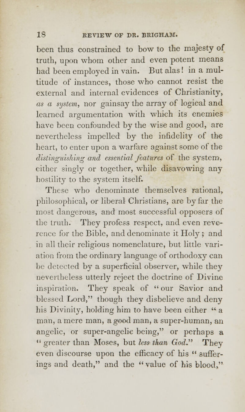 been thus constrained to bow to the majesty of truth, upon whom other and even potent means had been employed in vain. But alas! in a mul- titude of instances, those who cannot resist the external and internal evidences of Christianity, as a system, nor gainsay the array of logical and learned argumentation with which its enemies have been confounded by the wise and good, are nevertheless impelled by the infidelity of the heart, to enter upon a warfare against some of the distinguishing and essential features of the system, either singly or together, while disavowing any hostility to the system itself. These who denominate themselves rational, philosophical, or liberal Christians, are by far the most dangerous, and most successful opposers of the truth. They profess respect, and even reve- rence for the Bible, and denominate it Holy ; and in all their religious nomenclature, but little vari- ation from the ordinary language of orthodoxy can be detected by a superficial observer, while they nevertheless utterly reject the doctrine of Divine inspiration. They speak of  our Savior and blessed Lord, though they disbelieve and deny his Divinity, holding him to have been either u a man, a mere man, a good man, a super-human, an angelic, or super-angelic being, or perhaps a  greater than Moses, but less than God. They even discourse upon the efficacy of his  suffer- ings and death, and the  value of his blood,