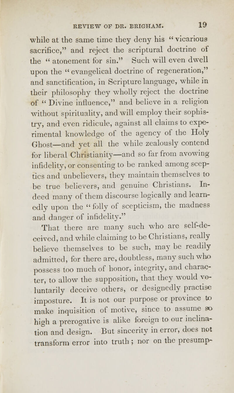 while at the same time they deny his  vicarious sacrifice, and reject the scriptural doctrine of the  atonement for sin. Such will even dwell upon the  evangelical doctrine of regeneration, and sanctification, in Scripture language, while in their philosophy they wholly reject the doctrine of  Divine influence, and believe in a religion without spirituality, and will employ their sophis- try, and even ridicule, against all claims to expe- rimental knowledge of the agency of the Holy Ghost—and yet all the while zealously contend for liberal Christianity—and so far from avowing infidelity, or consenting to be ranked among scep- tics and unbelievers, they maintain themselves to be true believers, and genuine Christians. In- deed many of them discourse logically and learn- edly upon the  folly of scepticism, the madness and danger of infidelity. That there are many such who are self-de- ceived, and while claiming to be Christians, really believe themselves to be such, may be readily admitted, for there are, doubtless, many such who possess too much of honor, integrity, and charac- ter, to allow the supposition, that they would vo- luntarily deceive others, or designedly practise imposture. It is not our purpose or province to make inquisition of motive, since to assume so high a prerogative is alike foreign to our inclina- tion and design. But sincerity in error, does not transform error into truth ; nor on the presump-