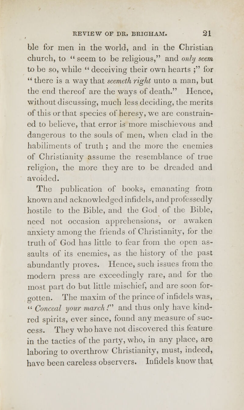 ble for men in the world, and in the Christian church, to  seem to be religious, and only seem to be so, while  deceiving their own hearts ; for  there is a way that seemcth right unto a man, but the end thereof are the ways of death. Hence, without discussing, much less deciding, the merits of this or that species of heresy, we are constrain- ed to believe, that error is more mischievous and dangerous to the souls of men, when clad in the habiliments of truth ; and the more the enemies of Christianity assume the resemblance of true religion, the more they are to be dreaded and avoided. The publication of books, emanating from known and acknowledged infidels, and professedly hostile to the Bible, and the God of the Bible, need not occasion apprehensions, or awaken anxiety among the friends of Christianity, for the truth of God has little to fear from the open as- saults of its enemies, as the history of the past abundantly proves. Hence, such issues from the modern press are exceedingly rare, and for the most part do but little mischief, and are soon for- gotten. The maxim of the prince of infidels was,  Conceal your march T and thus only have kind- red spirits, ever since, found any measure of suc- cess. They who have not discovered this feature in the tactics of the party, who, in any place, are laboring to overthrow Christianity, must, indeed, have been careless observers. Infidels know that
