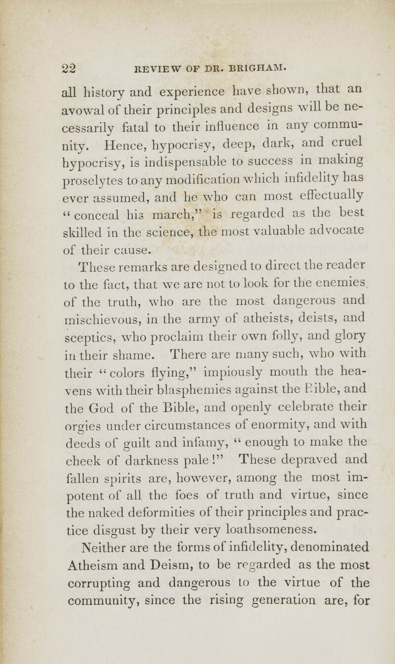 all history and experience have shown, that an avowal of their principles and designs will be ne- cessarily fatal to their influence in any commu- nity. Hence, hypocrisy, deep, dark, and cruel hypocrisy, is indispensable to success in making proselytes to any modification which infidelity has ever assumed, and he who can most effectually  conceal his march, is regarded as the best skilled in the science, the most valuable advocate of their cause. These remarks are designed to direct the reader to the fact, that we are not to look for the enemies of the truth, who are the most dangerous and mischievous, in the army of atheists, deists, and sceptics, who proclaim their own folly, and glory in their shame. There are many such, who with their colors flying, impiously mouth the hea- vens with their blasphemies against the P.ible, and the God of the Bible, and openly celebrate their orgies under circumstances of enormity, and with deeds of guilt and infamy,  enough to make the cheek of darkness pale! These depraved and fallen spirits are, however, among the most im- potent of all the foes of truth and virtue, since the naked deformities of their principles and prac- tice disgust by their very loathsomeness. Neither are the forms of infidelity, denominated Atheism and Deism, to be regarded as the most corrupting and dangerous to the virtue of the community, since the rising generation are, for