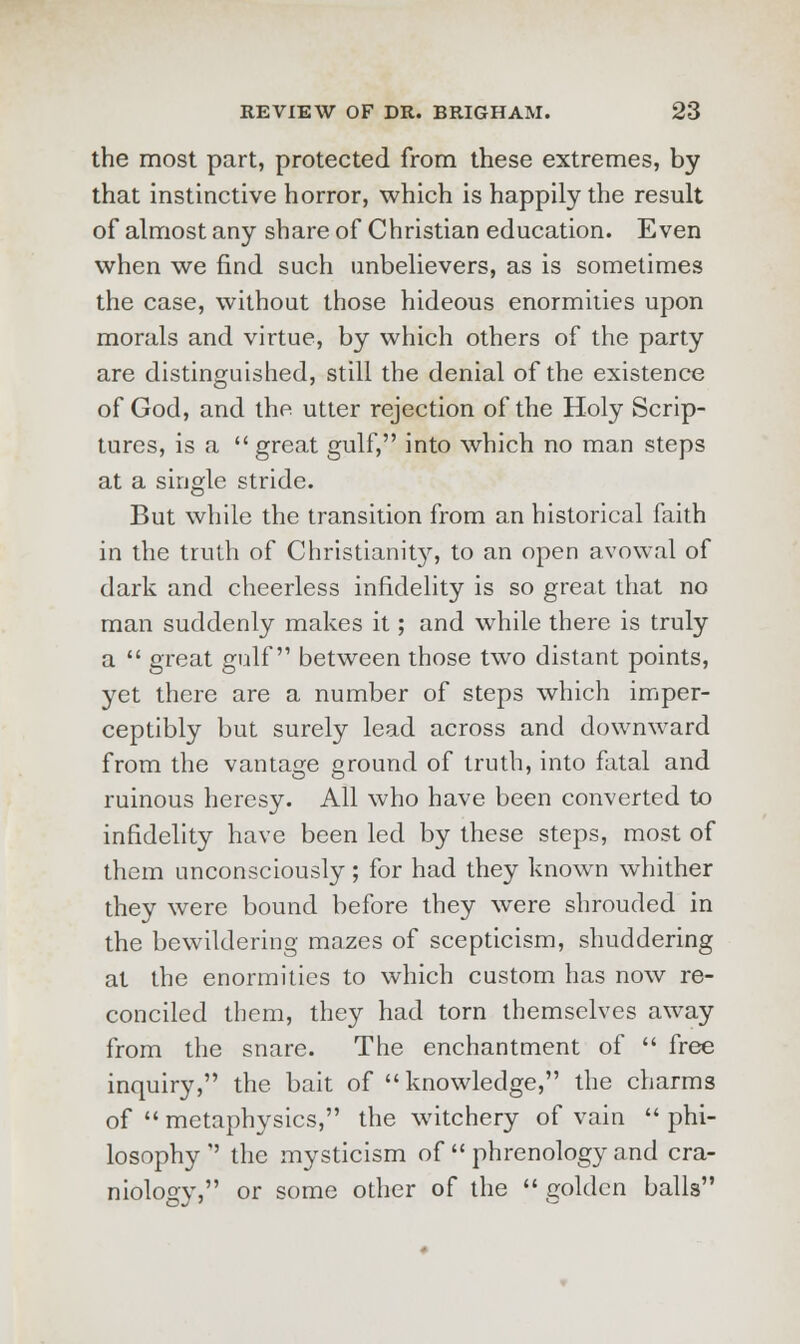 the most part, protected from these extremes, by that instinctive horror, which is happily the result of almost any share of Christian education. Even when we find such unbelievers, as is sometimes the case, without those hideous enormities upon morals and virtue, by which others of the party are distinguished, still the denial of the existence of God, and the utter rejection of the Holy Scrip- tures, is a great gulf, into which no man steps at a single stride. But while the transition from an historical faith in the truth of Christianit}r, to an open avowal of dark and cheerless infidelity is so great that no man suddenly makes it; and while there is truly a  great gulf between those two distant points, yet there are a number of steps which imper- ceptibly but surely lead across and downward from the vantage ground of truth, into fatal and ruinous heresy. All who have been converted to infidelity have been led by these steps, most of them unconsciously; for had they known whither they were bound before they were shrouded in the bewildering mazes of scepticism, shuddering at the enormities to which custom has now re- conciled them, they had torn themselves away from the snare. The enchantment of  free inquiry, the bait of knowledge, the charms of  metaphysics, the witchery of vain  phi- losophy  the mysticism of  phrenology and cra- niology, or some other of the  golden balls