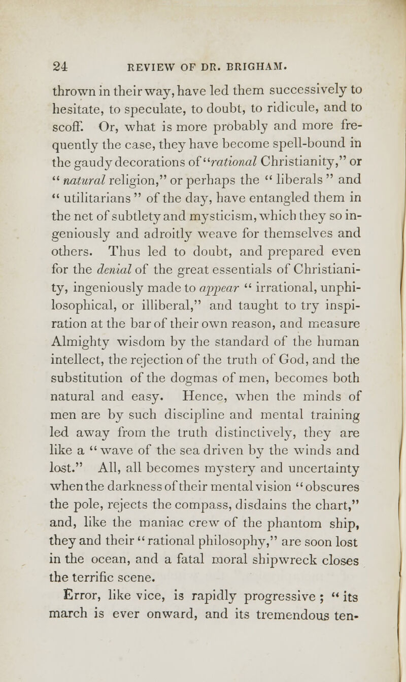 thrown in their way, have led them successively to hesitate, to speculate, to doubt, to ridicule, and to scoff. Or, what is more probably and more fre- quently the case, they have become spell-bound in the gaudy decorations of rational Christianity, or  natural religion, or perhaps the  liberals  and  utilitarians  of the clay, have entangled them in the net of subtlety and mysticism, which they so in- geniously and adroitly weave for themselves and others. Thus led to doubt, and prepared even for the denial of the great essentials of Christiani- ty, ingeniously made to appear  irrational, unphi- losophical, or illiberal, and taught to try inspi- ration at the bar of their own reason, and measure Almighty wisdom by the standard of the human intellect, the rejection of the truth of God, and the substitution of the dogmas of men, becomes both natural and easy. Hence, when the minds of men are by such discipline and mental training led away from the truth distinctively, they are like a  wave of the sea driven by the winds and lost. All, all becomes mystery and uncertainty when the darkness of their mental vision obscures the pole, rejects the compass, disdains the chart, and, like the maniac crew of the phantom ship, they and their  rational philosophy, are soon lost in the ocean, and a fatal moral shipwreck closes the terrific scene. Error, like vice, is rapidly progressive ;  its march is ever onward, and its tremendous ten-