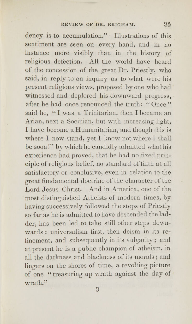 dcncy is to accumulation. Illustrations of this sentiment are seen on every hand, and in no instance more visibly than in the history of religious defection. All the world have heard of the concession of the great Dr. Priestly, who said, in reply to an inquiry as to what were his present religious views, proposed by one who had witnessed and deplored his downward progress, after he had once renounced the truth: Once said he,  I was a Trinitarian, then I became an Arian, next a Socinian, but with increasing light, I have become a Humanitarian, and though this is where I now stand, yet 1 know not where I shall be soon! by which he candidly admitted what his experience had proved, that he had no fixed prin- ciple of religious belief, no standard of faith at all satisfactory or conclusive, even in relation to the great fundamental doctrine of the character of the Lord Jesus Christ. And in America, one of the most distinguished Atheists of modern times, by having successively followed the steps of Priestly so far as he is admitted to have descended the lad- der, has been led to take still other steps down- wards : universalism first, then deism in its re- finement, and subsequently in its vulgarity; and at present he is a public champion of atheism, in all the darkness and blackness of its morals; and lingers on the shores of time, a revolting picture of one  treasuring up wrath against the day of wrath. 3