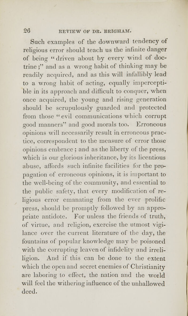 Such examples of the downward tendency of religious error should teach us the infinite danger of being  driven about by every wind of doc- trine ; and as a wrong habit of thinking may be readily acquired, and as this will infallibly lead to a wrong habit of acting, equally impercepti- ble in its approach and difficult to conquer, when once acquired, the young and rising generation should be scrupulously guarded and protected from those  evil communications which corrupt good manners and good morals too. Erroneous opinions will necessarily result in erroneous prac- tice, correspondent to the measure of error those opinions embrace ; and as the liberty of the press, which is our glorious inheritance, by its licentious abuse, affords such infinite facilities for the pro- pagation of erroneous opinions, it is important to the well-being of the community, and essential to the public safety, that every modification of re- ligious error emanating from the ever prolific press, should be promptly followed by an appro- priate antidote. For unless the friends of truth, of virtue, and religion, exercise the utmost vigi- lance over the current literature of the day, the fountains of popular knowledge may be poisoned with the corrupting leaven of infidelity and irreli- ligion. And if this can be done to the extent which the open and secret enemies of Christianity are laboring to effect, the nation and the woild will feel the withering influence of the unhallowed deed.