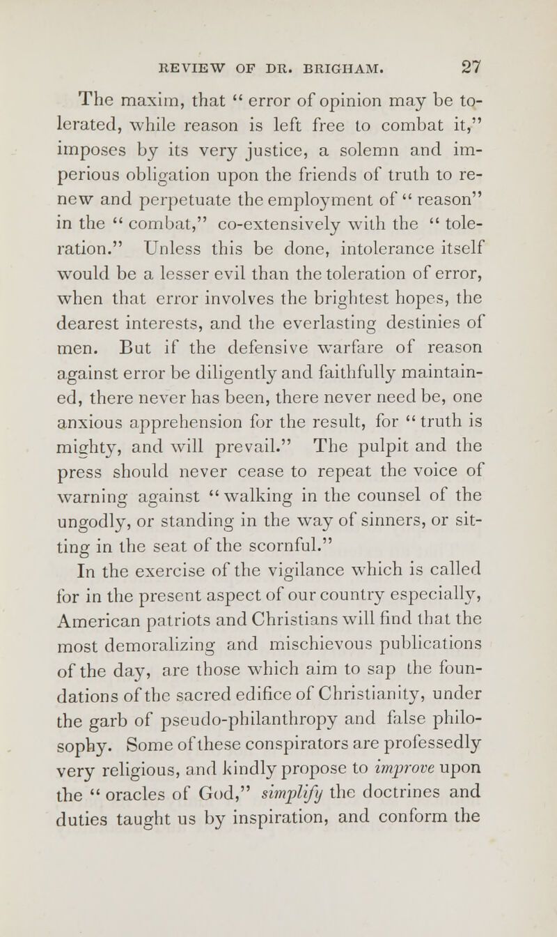 The maxim, that  error of opinion may be to- lerated, while reason is left free to combat it, imposes by its very justice, a solemn and im- perious obligation upon the friends of truth to re- new and perpetuate the employment of  reason in the  combat, co-extensively with the  tole- ration. Unless this be done, intolerance itself would be a lesser evil than the toleration of error, when that error involves the brightest hopes, the dearest interests, and the everlasting destinies of men. But if the defensive warfare of reason against error be diligently and faithfully maintain- ed, there never has been, there never need be, one anxious apprehension for the result, for  truth is misrhty, and will prevail. The pulpit and the press should never cease to repeat the voice of warning against walking in the counsel of the ungodly, or standing in the way of sinners, or sit- ting in the seat of the scornful. In the exercise of the vigilance which is called for in the present aspect of our country especially, American patriots and Christians will find that the most demoralizing and mischievous publications of the day, are those which aim to sap the foun- dations of the sacred edifice of Christianity, under the garb of pseudo-philanthropy and false philo- sophy. Some of these conspirators are professedly very religious, and kindly propose to improve upon the  oracles of God, simplify the doctrines and duties taught us by inspiration, and conform the