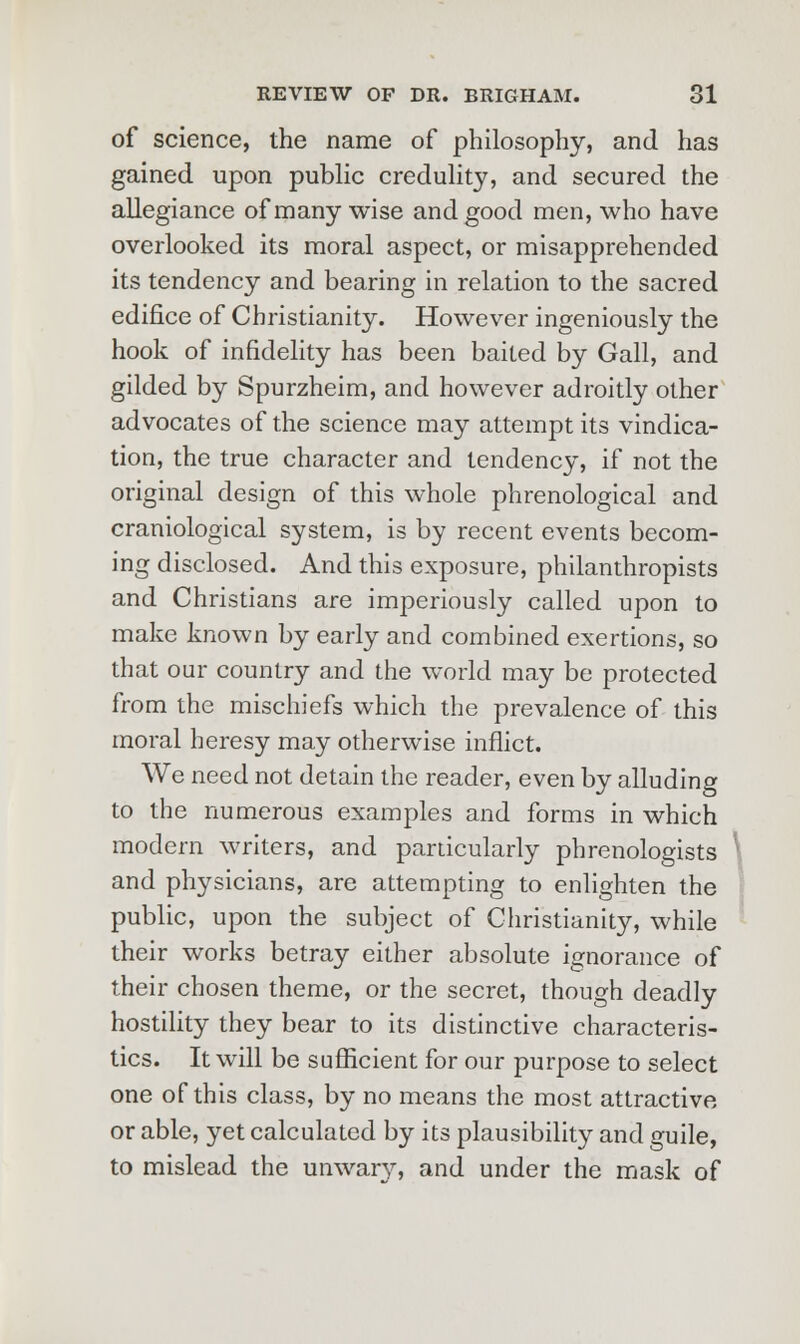 of science, the name of philosophy, and has gained upon public credulity, and secured the allegiance of many wise and good men, who have overlooked its moral aspect, or misapprehended its tendency and bearing in relation to the sacred edifice of Christianity. However ingeniously the hook of infidelity has been baited by Gall, and gilded by Spurzheim, and however adroitly other advocates of the science may attempt its vindica- tion, the true character and tendency, if not the original design of this whole phrenological and craniological system, is by recent events becom- ing disclosed. And this exposure, philanthropists and Christians are imperiously called upon to make known by early and combined exertions, so that our country and the world may be protected from the mischiefs which the prevalence of this moral heresy may otherwise inflict. We need not detain the reader, even by alluding to the numerous examples and forms in which modern writers, and particularly phrenologists and physicians, are attempting to enlighten the public, upon the subject of Christianity, while their works betray either absolute ignorance of their chosen theme, or the secret, though deadly hostility they bear to its distinctive characteris- tics. It will be sufficient for our purpose to select one of this class, by no means the most attractive or able, yet calculated by its plausibility and guile, to mislead the unwary, and under the mask of