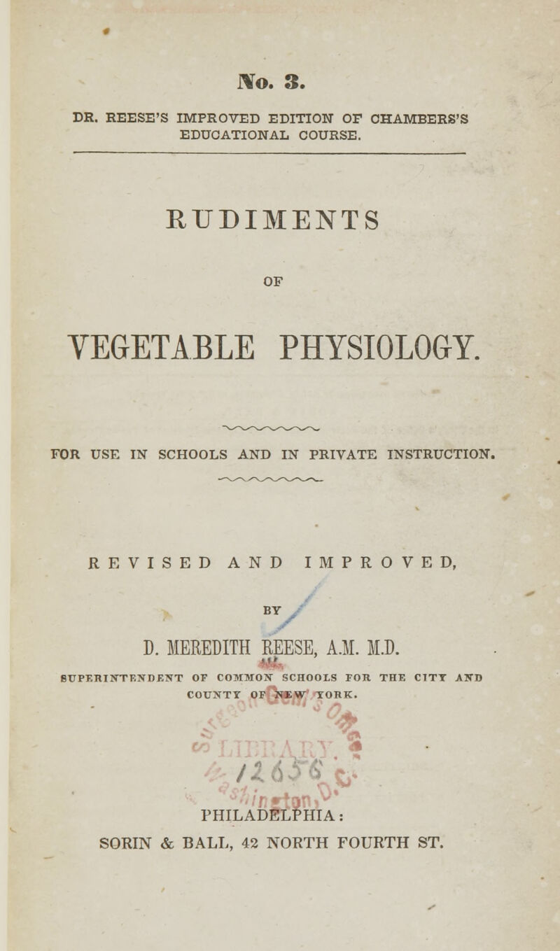 DR. REESE'S IMPROVED EDITION OF CHAMBERS'S EDUCATIONAL COURSE. RUDIMENTS VEGETABLE PHYSIOLOGY. FOR USE IN SCHOOLS AND IN PRIVATE INSTRUCTION. REVISED AND IMPROVED, D. MEREDITH REESE, A.M. M.D. SUPF.RIN'TF.NDF.NT OF COMMON SCHOOLS FOR THE CITY ASD COUXTY OF NEW YORK. | • PHILADELPHIA SORIN & BALL, 42 NORTH FOURTH ST.