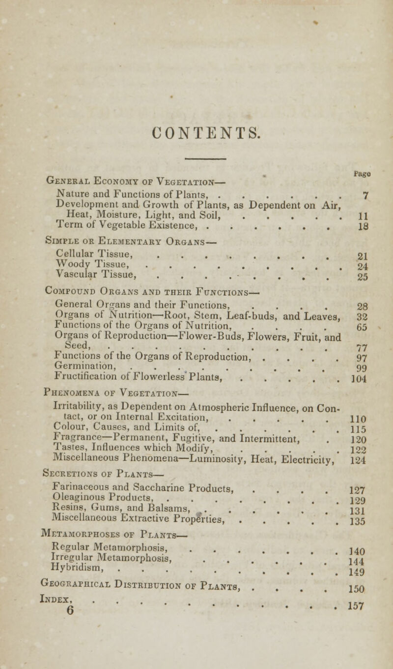 CONTENTS. General Economy of Vegetation— Nature and Functions of Plants, 7 Development and Growth of Plants, as Dependent on Air, Heat, Moisture, Light, and Soil, 11 Term of Vegetable Existence, 18 Simple or Elementary Organs— Cellular Tissue, 21 Woody Tissue 24 Vascular Tissue, . . . . . . .25 Compound Organs and their Functions— General Organs and their Functions, .... 28 Organs of Nutrition—Root, Stem, Leaf-buds, and Leaves, 32 Functions of the Organs of Nutrition, .... 65 Organs of Reproduction—Flower-Buds, Flowers, Fruit, and Seed, Functions of the Organs of Reproduction, . Germination Fructification of Flowerless' Plants, Phenomena of Vegetation— Irritability, as Dependent on Atmospheric Influence, on Con tact, or on Internal Excitation, Colour, Causes, and Limits of, P'ragrance—Permanent, Fugitive, and Intermittent, Tastes, Influences which Modify, .... Miscellaneous Phenomena—Luminosity, Heat, Electricity,' 121 Secretions of Plants— Farinaceous and Saccharine Products, .... 127 Oleaginous Products, 229 Resins, Gums, and Balsams, . . .'.'.' 131 Miscellaneous Extractive Properties, . . . ° . 135 Metamorphoses of Plants— Regular Metamorphosis j^q Irregular Metamorphosis, . .'.*.* ' 144 Hybridism, > • ' ,,„ Geographical Distribution of Plants, ... 150 Index, 77 97 99 104 110 115 120 122 157