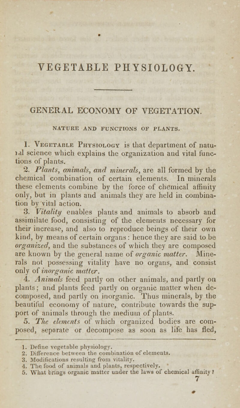 VEGETABLE PHYSIOLOGY. GENERAL ECONOMY OF VEGETATION. NATURE AND FUNCTIONS OF PLANTS. 1. Vegetable Physiology is that department of natu- idl science which explains the organization and vital func- tions of plants. 2. Plants, animals, and minerals, are all formed by the chemical combination of certain elements. In minerals these elements combine by the force of chemical affinity only, but in plants and animals they are held in combina- tion by vital action. 3. Vitality enables plants and animals to absorb and assimilate food, consisting of the elements necessary for their increase, and also to reproduce beings of their own kind, by means of certain organs : hence they are said to be organized, and the substances of which they are composed are known by the general name of organic matter. Mine- rals not possessing vitality have no organs, and consist only of inorganic matter. 4. Animals feed partly on other animals, and partly on plants; and plants feed partly on organic matter when de- composed, and partly on inorganic. Thus minerals, by the beautiful economy of nature, contribute towards the sup- port of animals through the medium of plants. 5. The elements of which organized bodies are com- posed, separate or decompose as soon as life has fled, 1. Define vegetable physiology. 2. Difference between the combination of elements. 3. Modifications resulting from vitality. 4. The food of animals and plants, respectively. 5. What brings organic matter under the laws of chemical affinity ?