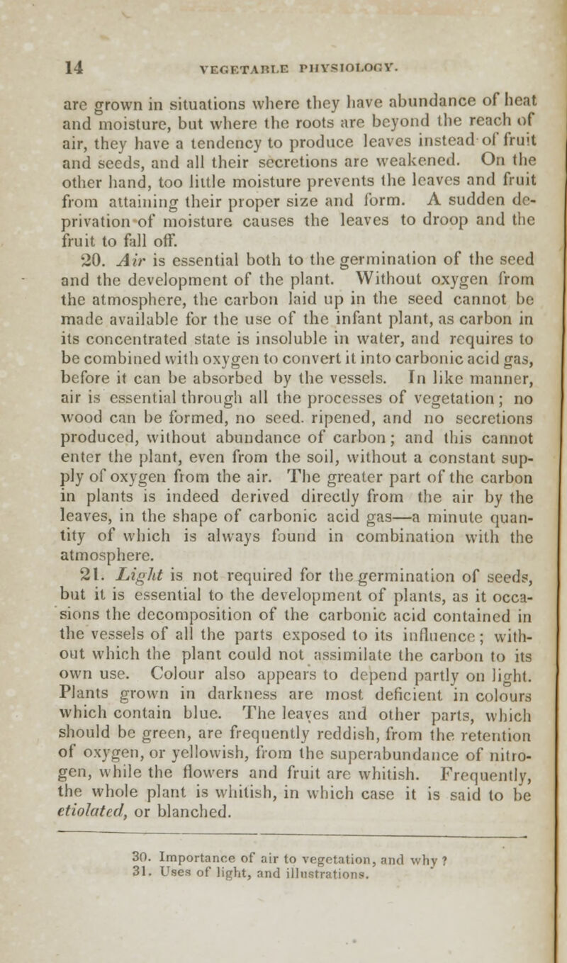 arc grown in situations where they have abundance of heat and moisture, but where the roots are beyond the reach of air, they have a tendency to produce leaves instead of fruit and seeds, and all their secretions are weakened. On the other hand, too little moisture prevents the leaves and fruit from attaining their proper size and form. A sudden de- privation of moisture causes the leaves to droop and the fruit to fill off. 20. Air is essential both to the germination of the seed and the development of the plant. Without oxygen from the atmosphere, the carbon laid up in the seed cannot be made available for the use of the infant plant, as carbon in its concentrated state is insoluble in water, and requires to be combined with oxygen to convert it into carbonic acid gas, before it can be absorbed by the vessels. In like manner, air is essential through all the processes of vegetation; no wood can be formed, no seed, ripened, and no secretions produced, without abundance of carbon; and this cannot enter the plant, even from the soil, without a constant sup- ply of oxygen from the air. The greater part of the carbon in plants is indeed derived directly from the air by the leaves, in the shape of carbonic acid gas—a minute quan- tity of which is always found in combination with the atmosphere. 21. Light is not required for the germination of seeds, but it is essential to the development of plants, as it occa- sions the decomposition of the carbonic acid contained in the vessels of all the parts exposed to its influence; with- out which the plant could not assimilate the carbon to its own use. Colour also appears to depend partly on light. Plants grown in darkness are most deficient in colours which contain blue. The leaves and other parts, which should be green, are frequently reddish, from the retention of oxygen, or yellowish, from the superabundance of nitro- gen, while the flowers and fruit are whitish. Frequently, the whole plant is whitish, in which case it is said to be etiolated, or blanched. 30. Importance of air to vegetation, and why ? 31. Uses of light, and illustrations.