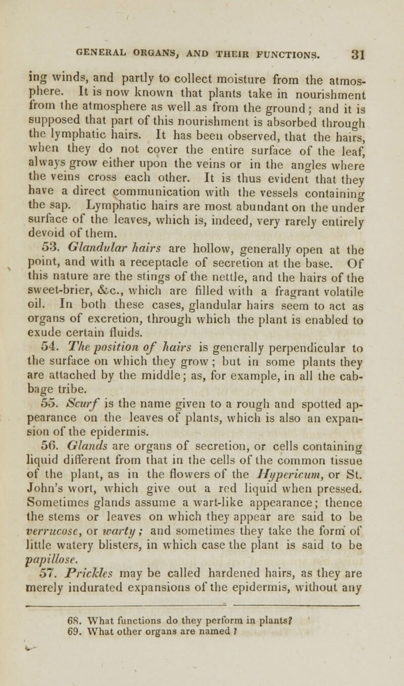ing winds, and partly to collect moisture from the atmos- phere. It is now known that plants take in nourishment from the atmosphere as well as from the ground; and it is supposed that part of this nourishment is absorbed through the lymphatic hairs. It has been observed, that the hairs, when they do not cover the entire surface of the leaf, always grow either upon the veins or in the angles where the veins cross each other. It is thus evident that they have a direct communication with the vessels containing the sap. Lymphatic hairs are most abundant on the under surface of the leaves, which is, indeed, very rarely entirely devoid of them. 53. Glandular hairs are hollow, generally open at the point, and with a receptacle of secretion at the base. Of this nature are the stings of the nettle, and the hairs of the sweet-brier, &c, which are filled with a fragrant volatile oil. In both these cases, glandular hairs seem to act as organs of excretion, through which the plant is enabled to exude certain fluids. 54. The position of hairs is generally perpendicular to the surface on which they grow; but in some plants they are attached by the middle; as, for example, in all the cab- bage tribe. 55. Scurf is the name given to a rough and spotted ap- pearance on the leaves of plants, which is also an expan- sion of the epidermis. 56. Glands are organs of secretion, or cells containing liquid different from that in the cells of the common tissue of the plant, as in the flowers of the Hypericum, or St. John's wort, which give out a red liquid when pressed. Sometimes glands assume a wart-like appearance; thence the stems or leaves on which they appear are said to be verrucose, or warty; and sometimes they take the form of little watery blisters, in which case the plant is said to be papillose. 57. Prickles may be called hardened hairs, as they are merely indurated expansions of the epidermis, without any 68. What functions do they perform in plants? 69. What other organs are named ?