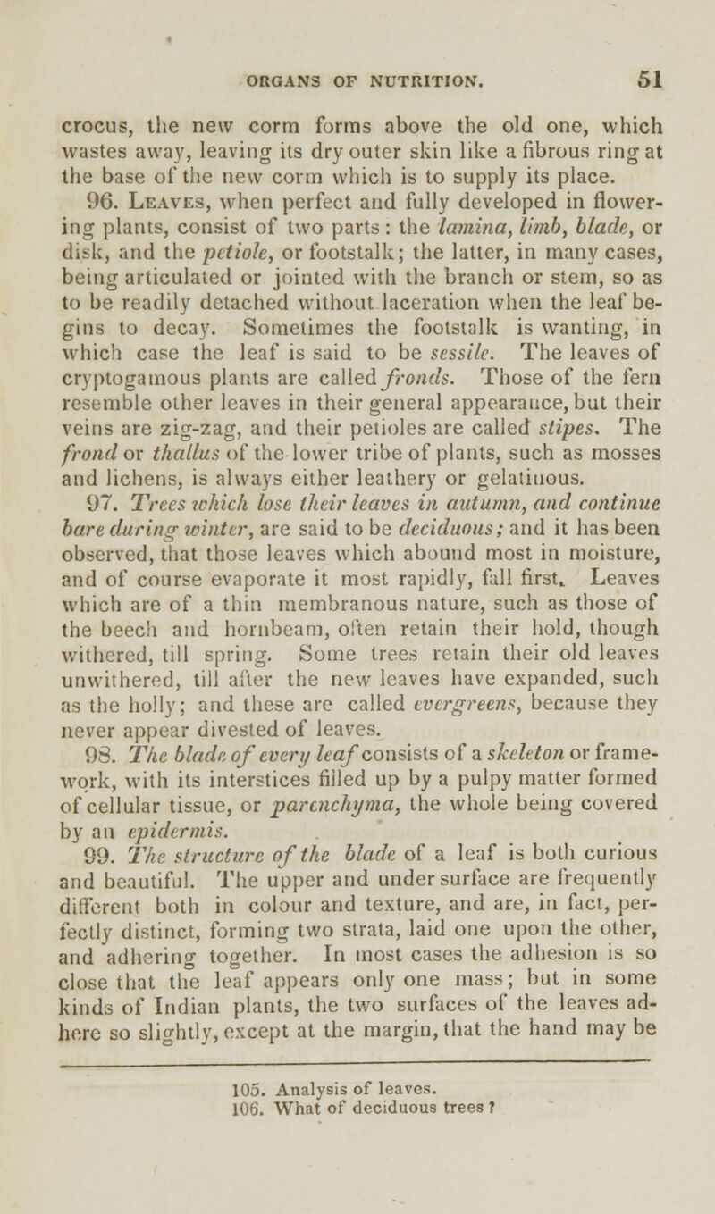 crocus, the new corm forms above the old one, which wastes away, leaving its dry outer skin like a fibrous ring at the base of the new corm which is to supply its place. 96. Leaves, when perfect and fully developed in flower- ing plants, consist of two parts: the lamina, limb, blade, or disk, and the petiole, or footstalk; the latter, in many cases, being articulated or jointed with the branch or stem, so as to be readily detached without laceration when the leaf be- gins to decay. Sometimes the footstalk is wanting, in which case the leaf is said to be sessile. The leaves of cryptogamous plants are called fronds. Those of the fern resemble other leaves in their general appearance, but their veins are zig-zag, and their petioles are called stipes. The frond or thallus of the lower tribe of plants, such as mosses and lichens, is always either leathery or gelatinous. 97. Trees which lose their leaves in autumn, and continue bare during winter, are said to be deciduous; and it has been observed, that those leaves which abound most in moisture, and of course evaporate it most rapidly, fall first* Leaves which are of a thin membranous nature, such as those of the beech and hornbeam, often retain their hold, though withered, till spring. Some trees retain their old leaves unwithered, till after the new leaves have expanded, such as the holly; and these are called evergreens, because they never appear divested of leaves. 98. The blade of every leaf consists of a skeleton or frame- work, with its interstices filled up by a pulpy matter formed of cellular tissue, or parenchyma, the whole being covered by an epidermis. 99. The structure of the blade of a leaf is both curious and beautiful. The upper and under surface are frequently different both in colour and texture, and are, in fact, per- fectly distinct, forming two strata, laid one upon the other, and adhering together. In most cases the adhesion is so close that the leaf appears only one mass; but in some kinds of Indian plants, the two surfaces of the leaves ad- here so slightly, except at the margin, that the hand may be 105. Analysis of leaves. 106. What of deciduous trees f