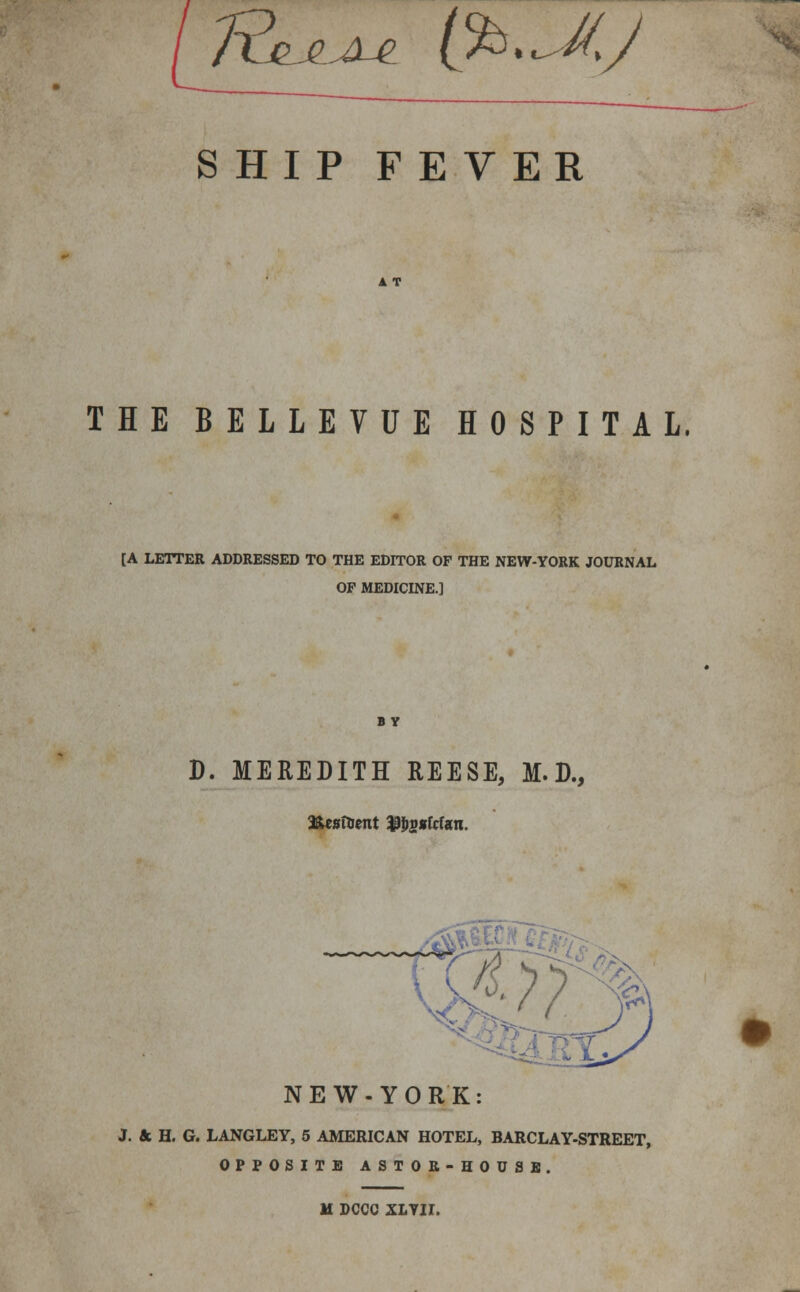 TE&^^l^ (%. ^M,J SHIP FEVER THE BELLEVUE HOSPITAL. [A LETTER ADDRESSED TO THE EDITOR OF THE NEW-YORK JOURNAL OF MEDICINE.] BY D. MEREDITH REESE, M. D., NEW-YORK: J. & H. G. LANGLEY, 5 AMERICAN HOTEL, BARCLAY-STREET, OPPOSITE ASTOR-HOUSE. M DCCC XLYII.