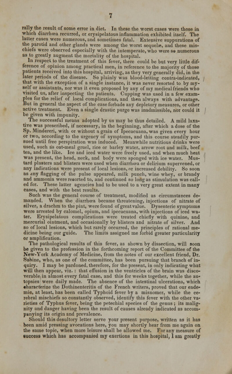 rally the result of some error in diet. In these the worst cases were those in which diarrhoea recurred, or erysipelatous inflammation exhibited itself. The latter cases were numerous, and sometimes fatal. Extensive suppurations of the parotid and other glands were among the worst sequelae, and these mis- chiefs were observed especially with the intemperate, who were so numerous as to greatly augment the mortality of the hospital. In respect to the treatment of this fever, there could be but very little dif- ference of opinion among practical men, in reference to the majority of those patients received into this hospital, arriving, as they very generally did, in the later periods of the disease. So plainly was blood-letting contra-indicated, that with the exception of a single instance, it was never resorted to by my- self or assistants, nor was it even proposed by any of my medical friends who visited us, after inspecting the patients. Cupping was used in a few exam- ples for the relief of local complications, and then always with advantage. But in general the aspect of the case forbade any depletory measures, or other active treatment. Even a single drastic purge was inadmissible, nor could it be given with impunity. The successful means adopted by us may be thus detailed. A mild laxa- tive was prescribed, if necessary, in the beginning, after which a dose of the Sp. Mindereri, with or without a grain of Ipecacuana, was given every hour or two, according to the urgency of symptoms, and this course steadily pur- sued until free perspiration was induced. Meanwhile nutritious drinks were used, such as oat-meal gruel, rice or barley water, arrow root and milk, beef tea, and the like. Ice and iced water were freely used, and when much heat was present, the head, neck, and body were sponged with ice water. Mus- tard plasters and blisters were used when diarrhoea or delirium supervened, or any indications were present of local lesions, nr increased debility. So soon as any flagging of the pulse appeared, milk punch, wine whey, or brandy and ammonia were resorted to, and continued so long as stimulation was call- ed for. These latter agencies had to be used to a very great extent in many cases, and with the best results. Such was the general course of treatment, modified as circumstances de- manded. When the diarrhoea became threatening, injections of nitrate of silver, a drachm to the pint, were found of great value. Dysenteric symptoms were arrested by calomel, opium, and ipecacuana, with injections of iced wa- ter. Erysipelatous complications were treated chiefly with quinine, and mercurial ointment, and occasionally by blisters and nitrate of silver. And so of local lesions, which but rarely occurred, the principles of rational me- dicine being our guide. The limits assigned me forbid greater particularity or amplification. The pathological results of this fever, as shown by dissection, will soon be given to the profession in the forthcoming report of the Committee of the New-York Academy of Medicine, from the notes of our excellent friend, Dr. Sabine, who, as one of the committee, has been pursuing that branch of in- quiry. I may be pardoned, therefore, for the present, in only indicating what will then appear, viz. : that effusion in the ventricles of the brain was disco- verable, in almost every fatal case, and this for weeks together, while the au- topsies'were daily made. The absence of the intestinal ulcerations, which •haracterize the Dothinenteritis of the French writers, proved that our ende- mic, at least, has been called Typhoid fever by a misnomer, while the ce- Tebral mischiefs so constantly observed, identify this fever with the other va- rieties of Typhus fever, being the petechial species of the genus ; its malig- nity and danger having been the result of causes already indicated as accom- panying its origin and prevalence. Should this desultory letter serve your present purpose, written as it has been amid pressing avocations here, you may shortly hear from me again on the same topic, when more leisure shall be allowed me. For any measure of success which has accompanied my exertions in this hospital, I am greatly