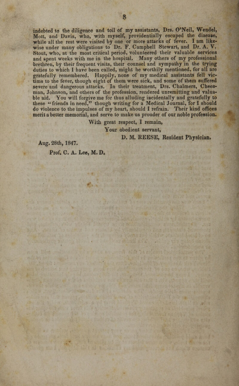 indebted to the diligence and toil of my assistants, Drs. O'Neil, Wendel, Mott, and Davis, who, with myself, providentially escaped the disease, while all the rest were visited by one or more attacks of fever. I am like- wise under many obligations to Dr. F. Campbell Stewart, and Dr. A. V. Stout, who, at the most critical period, volunteered their valuable services and spent weeks with me in the hospital. Many others of my professional brethren, by their frequent visits, their counsel and sympathy in the trying duties to which I have been called, might be worthily mentioned, for all are gratefully remembered. Happily, none of my medical assistants fell vic- tims to the fever, though eight of them were sick, and some of them suffered severe and dangerous attacks. In their treatment, Drs. Chalmers, Chees- man, Johnson, and others of the profession, rendered unremitting and valua- ble aid. You will forgive me for thus alluding incidentally and gratefully to these  friends in need, though writing for a Medical Journal, for I should do violence to the impulses of my heart, should I refrain. Their kind offices merit a better memorial, and serve to make us prouder of our noble profession. With great respect, I remain, Your obedient servant, D. M. REESE, Resident Physician. Aug. 28th, 1847. Prof. C. A. Lee, M. D.