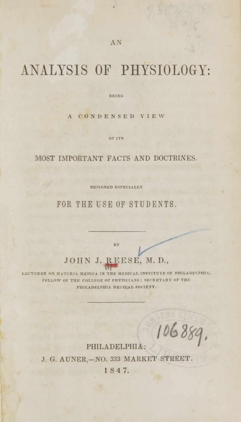 AN ANALYSIS OF PHYSIOLOGY: A CONDENSED VIEW MOST IMPORTANT FACTS AND DOCTRINES. DESIGNED ESPECIALLY FOR THE USE OF STUDENTS. JOHN J.REESE, M. D., i1f'm LECTURER ON MATERIA MED1CA IN THE MEDICAL INSTITCIE OF PHILADELPHIA; FELLOW OF THE COLLEGE OF PHYSICIAN?; SECRETARY OF THE PHILADELPHIA M EPICAL SOCIETY. I Mlty. PHILADELPHIA: J. G. AUNER-NO. 333 MARKET STREET. 184 7.