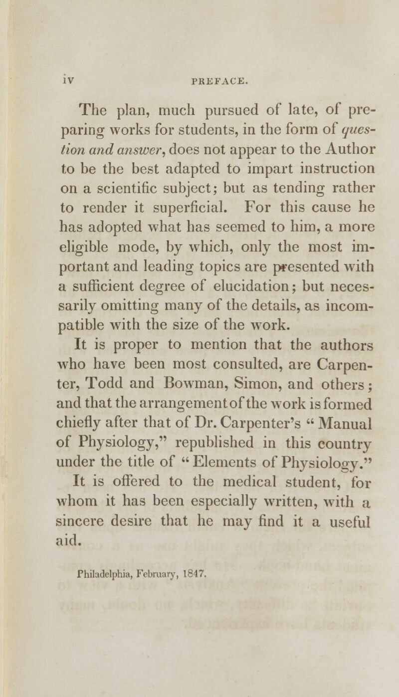 The plan, much pursued of late, of pre- paring works for students, in the form of ques- tion and answer, does not appear to the Author to be the best adapted to impart instruction on a scientific subject; but as tending rather to render it superficial. For this cause he has adopted what has seemed to him, a more eligible mode, by which, only the most im- portant and leading topics are presented with a sufficient degree of elucidation; but neces- sarily omitting many of the details, as incom- patible with the size of the work. It is proper to mention that the authors who have been most consulted, are Carpen- ter, Todd and Bowman, Simon, and others; and that the arrangement of the work is formed chiefly after that of Dr. Carpenter's  Manual of Physiology, republished in this country under the title of  Elements of Physiology. It is offered to the medical student, for whom it has been especially written, with a sincere desire that he may find it a useful aid. Philadelphia, February, 1847.