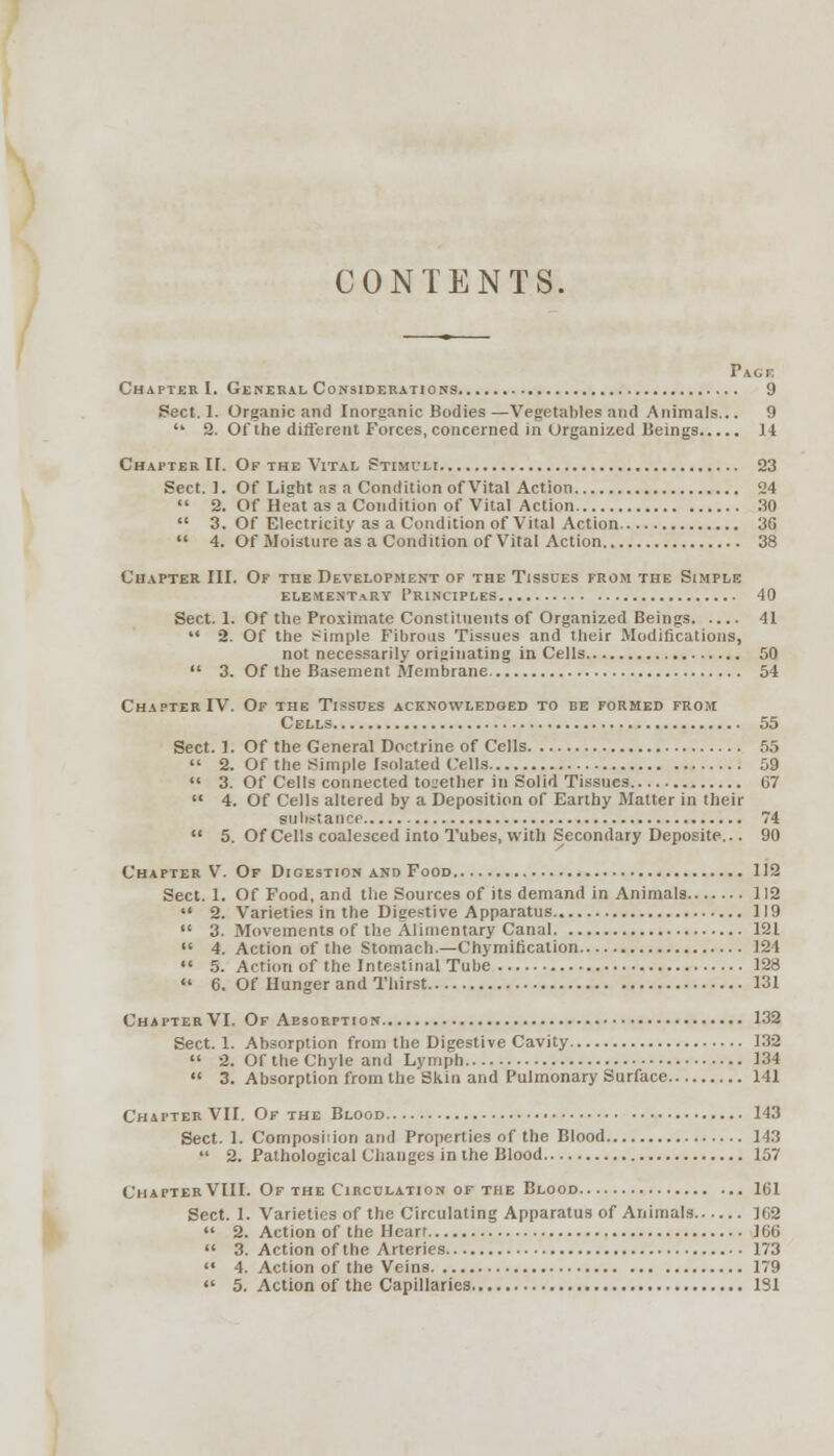 CONTENTS, PiGK Chapter I. General Considerations 9 Sect. 1. Organic and Inorganic Bodies—Vegetables and Animals... 9  2. Of the different Forces, concerned in Organized Beings 14 Chapter I[. Of the Vital Stimuli 23 Sect. 1. Of Light as a Condition of Vital Action 24  2. Of Heat as a Condition of Vital Action 30  3. Of Electricity as a Condition of Vital Action 36  4. Of Moisture as a Condition of Vital Action 38 Chapter III. Of the Development of the Tissues from the Simple elementary Principles 40 Sect. 1. Of the Proximate Constituents of Organized Beings 41  2. Of the simple Fibrous Tissues and their Modifications, not necessarily originating in Cells 50  3. Of the Basement Membrane 54 Chapter IV. Of the Tissues acknowledged to be formed from Cells 55 Sect. 1. Of the General Doctrine of Cells 55  2. Of the Simple Isolated (ells 59  3. Of Cells connected together in Solid Tissues 67  4. Of Cells altered by a Deposition of Earthy Matter in their substance 74  5. Of Cells coalesced into Tubes, with Secondary Deposite... 90 Chapter V. Of Digestion and Food 112 Sect. 1. Of Food, and the Sources of its demand in Animals 112  2. Varieties in the Digestive Apparatus 119  3. Movements of the Alimentary Canal 121  4. Action of the Stomach—Chymification 124  5. Action of the Intestinal Tube 128  6. Of Hunger and Thirst 131 Chapter VI. Of Absorption 132 Sect. 1. Absorption from the Digestive Cavity 132  2. Of the Chyle and Lymph 134  3. Absorption from the Skin and Pulmonary Surface 141 Chapter VII. Of the Blood 143 Sect. 1. Composition and Properties of the Blood 143  2. Pathological Changes in the Blood 157 Chapter VIII. Of the Circulation of the Blood 161 Sect. 1. Varieties of the Circulating Apparatus of Animals 162  2. Action of the Heart IGti  3. Action of the Arteries 173  4. Action of the Veins 179