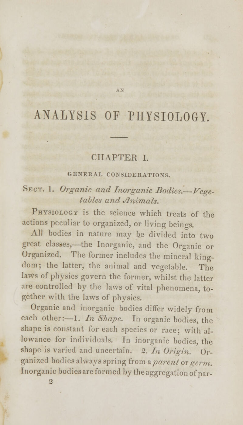 ANALYSIS OF PHYSIOLOGY. CHAPTER I. GENERAL CONSIDERATIONS. Sect. 1. Organic and Inorganic Bodies.— Vege- tables and Jlnimals. Physiology is the science which treats of the actions peculiar to organized, or living beings. All bodies in nature may be divided into two great classes,—the Inorganic, and the Organic or Organized. The former includes the mineral king- dom; the latter, the animal and vegetable. The laws of physics govern the former, whilst the latter are controlled by the laws of vital phenomena, to- gether with the laws of physics. Organic and inorganic bodies differ widely from each other:—1. Li Shape. In organic bodies, the shape is constant for each species or race; with al- lowance for individuals. In inorganic bodies, the shape is varied and uncertain. 2. In Origin. Or- ganized bodies always spring from a parent ox germ. Inorganic bodies are formed by the aggregation of par-