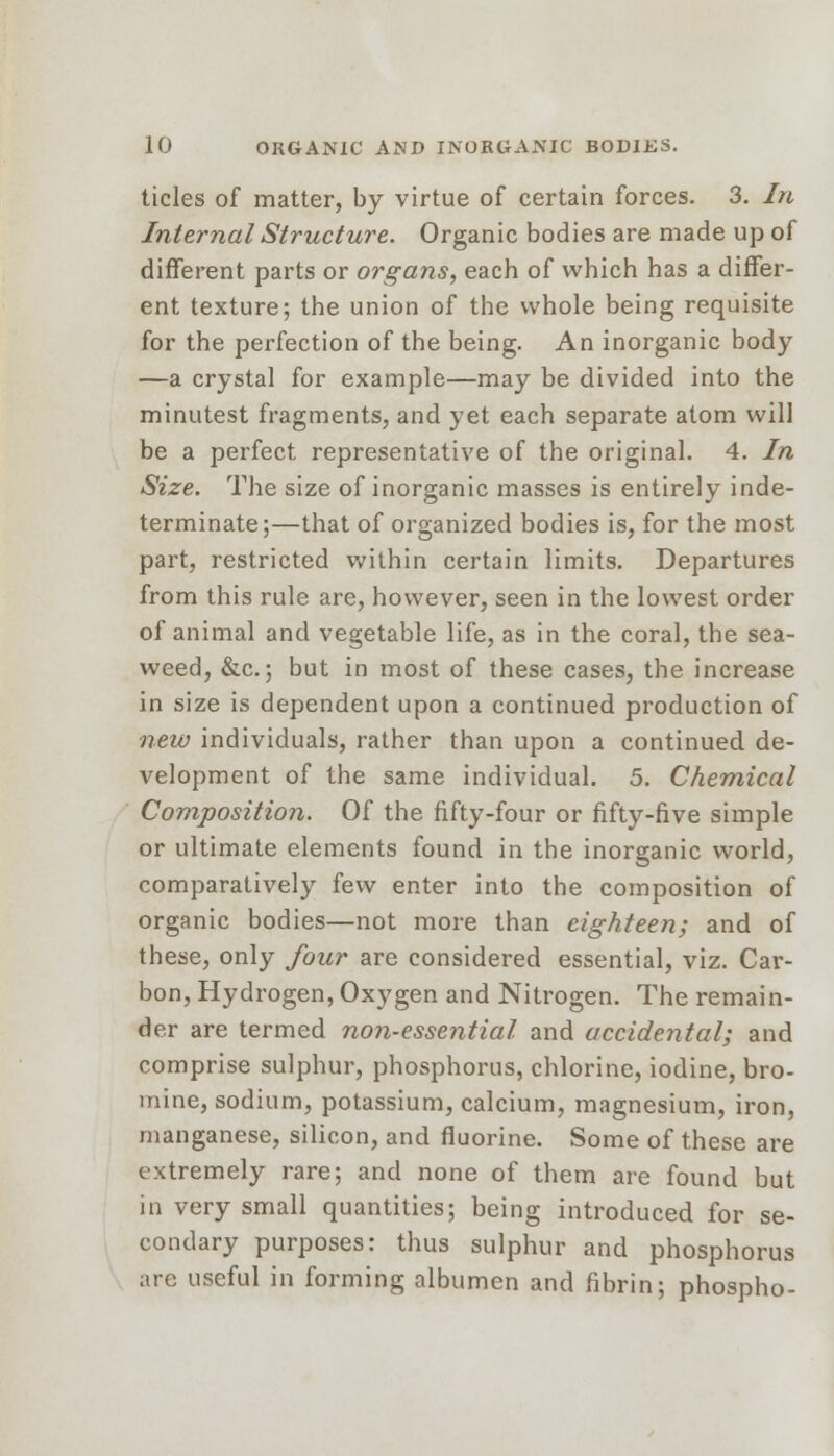 tides of matter, by virtue of certain forces. 3. In Internal Structure. Organic bodies are made up of different parts or organs, each of which has a differ- ent texture; the union of the whole being requisite for the perfection of the being. An inorganic body —a crystal for example—may be divided into the minutest fragments, and yet each separate atom will be a perfect representative of the original. 4. In Size. The size of inorganic masses is entirely inde- terminate;—that of organized bodies is, for the most part, restricted within certain limits. Departures from this rule are, however, seen in the lowest order of animal and vegetable life, as in the coral, the sea- weed, &c.; but in most of these cases, the increase in size is dependent upon a continued production of new individuals, rather than upon a continued de- velopment of the same individual. 5. Chemical Composition. Of the fifty-four or fifty-five simple or ultimate elements found in the inorganic world, comparatively few enter into the composition of organic bodies—not more than eighteen; and of these, only four are considered essential, viz. Car- bon, Hydrogen, Oxygen and Nitrogen. The remain- der are termed non-essential and accidental; and comprise sulphur, phosphorus, chlorine, iodine, bro- mine, sodium, potassium, calcium, magnesium, iron, manganese, silicon, and fluorine. Some of these are extremely rare; and none of them are found but in very small quantities; being introduced for se- condary purposes: thus sulphur and phosphorus are useful in forming albumen and fibrin; phospho-