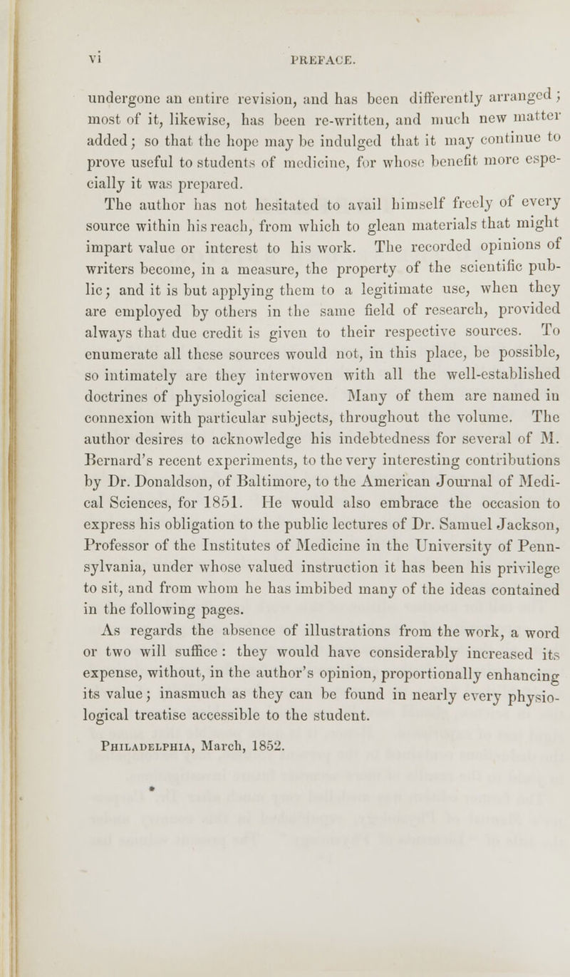 undergone an entire revision, and has been differently arranged; most of it, likewise, has been re-written, and much new matter added; so that the hope maybe indulged that it may continue to prove useful to students of medicine, for whose benefit more espe- cially it was prepared. The author has not hesitated to avail himself freely of every source within his reach, from which to glean materials that might impart value or interest to his work. The recorded opinions of writers become, in a measure, the property of the scientific pub- lic ; and it is but applying them to a legitimate use, when they are employed by others in the same field of research, provided always that due credit is given to their respective sources. To enumerate all these sources would not, in this place, bo possible, so intimately are they interwoven with all the well-established doctrines of physiological science. Many of them are named in connexion with particular subjects, throughout the volume. The author desires to acknowledge his indebtedness for several of M. Bernard's recent experiments, to the very interesting contributions by Dr. Donaldson, of Baltimore, to the American Journal of Medi- cal Sciences, for 1851. He would also embrace the occasion to express his obligation to the public lectures of Dr. Samuel Jackson, Professor of the Institutes of Medicine in the University of Penn- sylvania, under whose valued instruction it has been his privilege to sit, and from whom he has imbibed many of the ideas contained in the following pages. As regards the absence of illustrations from the work, a word or two will suffice: they would have considerably increased its expense, without, in the author's opinion, proportionally enhancing its value; inasmuch as they can be found in nearly every physio- logical treatise accessible to the student.