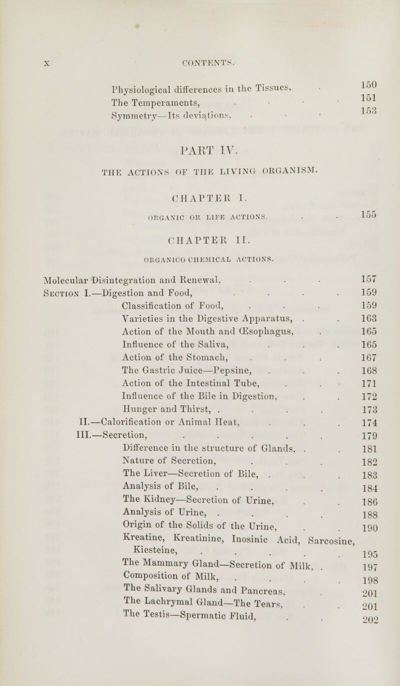 150 151 153 155 X CONTENTS. Physiological differences in the Tissues, The Temperaments, Symmetry— Its deviations, PART TV. THE ACTIONS OF THE LIVING ORGANISM. CHAPTER I. ORGANIC OR LIFE ACTIONS. CHAPTER II. ORGANICO CHEMICAL ACTIONS. Molecular Disintegration and Renewal. . ■ ■ 157 Section I.—Digestion and Food, .... 159 Classification of Food, . . . 159 Varieties in the Digestive Apparatus, . . 163 Action of the Mouth and (Esophagus. . 165 Influence of the Saliva, . . . 165 Action of the Stomach, ( 167 The Gastric Juice—Pepsine, . . . 168 Action of the Intestinal Tube, . . 171 Influence of the Bile in Digestion. . . 172 Hunger and Thirst, . . . . 173 II.—Calorification or Animal Heat, . . .174 III.—Secretion, ..... 179 Difference in the structure of Glands. . . 181 Nature of Secretion, . . . 182 The Liver—Secretion of Bile, . . 183 Analysis of Bile, . . . , 134 The Kidney—Secretion of Urine, . 186 Analysis of Urine, ... 188 Origin of the Solids of the Urine, . 190 Kreatine, Kreatinine, Inosinic Acid, Sarcosine, Kiesteine, ... ia^ The Mammary Gland—Secretion of Milk, . 197 Composition of Milk, . 198 The Salivary Glands and Pancreas. 201 The Lachrymal Gland—The Tears. . 201 The Testis—Spermatic Fluid, . ?,,,.,