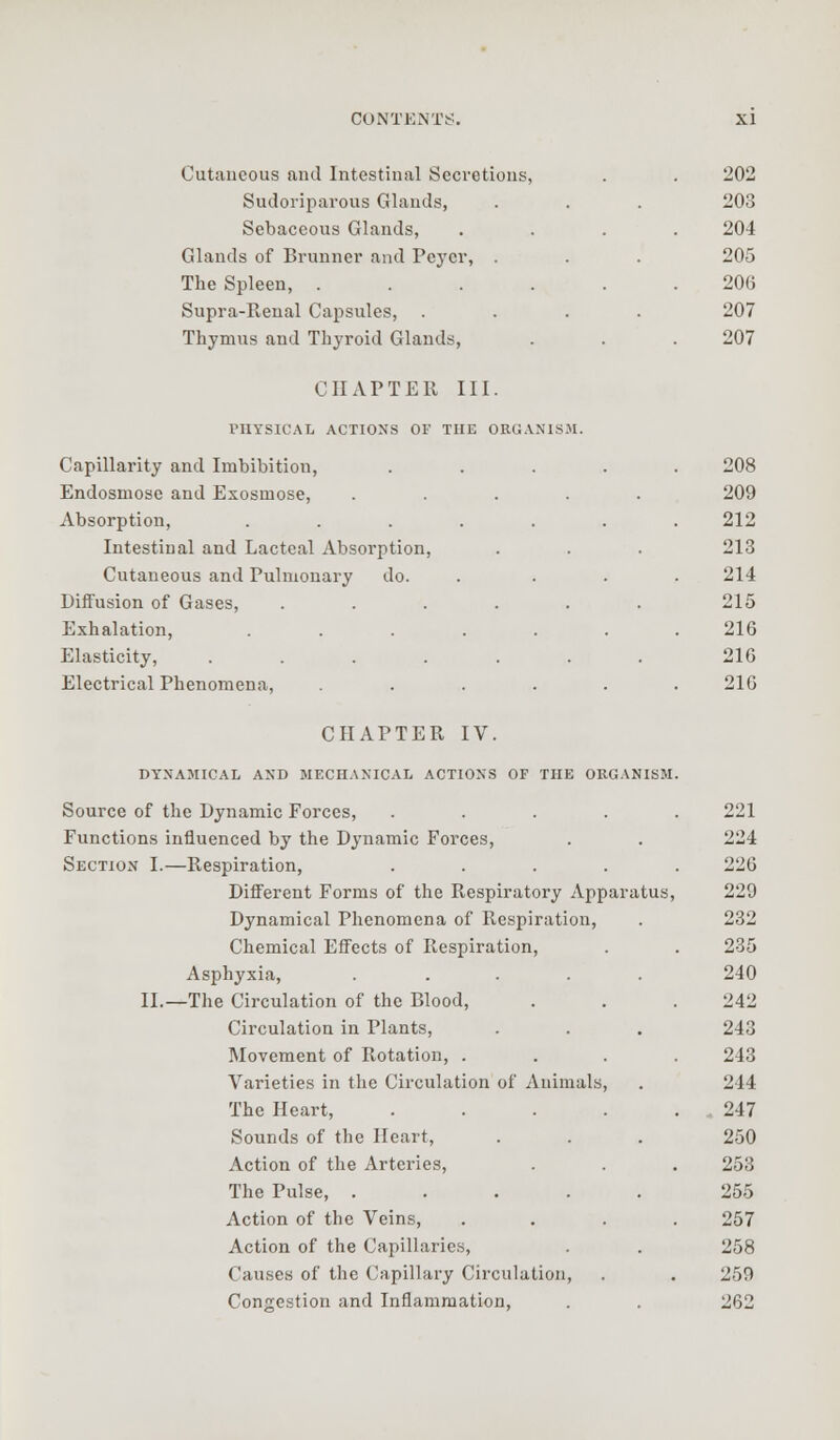 Cutaneous and Intestinal Secretions, Sudoriparous Glands, Sebaceous Glands, Glands of Brunner and Peycr, . The Spleen, .... Supra-Renal Capsules, Thymus and Thyroid Glands, CHAPTER III. PHYSICAL ACTIONS OF THE ORGANISM. Capillarity and Imbibition, Endosmose and Exosmose, Absorption, .... Intestinal and Lacteal Absorption, Cutaneous and Pulmonary do. Diffusion of Gases, Exhalation, .... Elasticity, .... Electrical Phenomena, 202 203 204 205 206 207 207 208 209 212 213 214 215 216 216 216 CHAPTER IV. DYNAMICAL AND MECHANICAL ACTIONS OF THE Source of the Dynamic Forces, Functions influenced by the Dynamic Forces, Section I.—Respiration, Different Forms of the Respiratory Apparatus Dynamical Phenomena of Respiration, Chemical Effects of Respiration, Asphyxia, .... II.—The Circulation of the Blood, Circulation in Plants, Movement of Rotation, . Varieties in the Circulation of Animals The Heart, Sounds of the Heart, Action of the Arteries, The Pulse, .... Action of the Veins, Action of the Capillaries, Causes of the Capillary Circulation, Congestion and Inflammation, imj.vini»:>i. 221 224 226 paratus, 229 232 235 240 242 . 243 243 >, 244 247 250 253 255 257 258 259 262