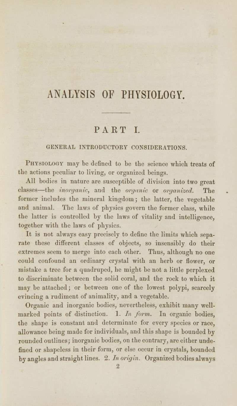 ANALYSIS OF PHYSIOLOGY. PART I. GENERAL INTRODUCTORY CONSIDERATIONS. Physiology may be defined to be the science which treats of the actions peculiar to living, or organized beings. All bodies in nature are susceptible of division into two great classes—the inorganic, and the organic or organized. The former includes the mineral kingdom; the latter, the vegetable and animal. The laws of physics govern the former class, while the latter is controlled by the laws of vitality and intelligence, together with the laws of physics. It is not always easy precisely to define the limits which sepa- rate these different classes of objects, so insensibly do their extremes seem to merge into each other. Thus, although no one could confound an ordinary crystal with an herb or flower, or mistake a tree for a quadruped, he might be not a little perplexed to discriminate between the solid coral, and the rock to which it may be attached; or between one of the lowest polypi, scarcely evincing a rudiment of animality, and a vegetable. Organic and inorganic bodies, nevertheless, exhibit many well- marked points of distinction. 1. In form. In organic bodies, the shape is constant and determinate for every species or race, allowance being made for individuals, and this shape is bounded by rounded outlines; inorganic bodies, on the contrary, are either unde- fined or shapeless in their form, or else occur in crystals, bounded by angles and straight lines. 2. In origin. Organized bodies always