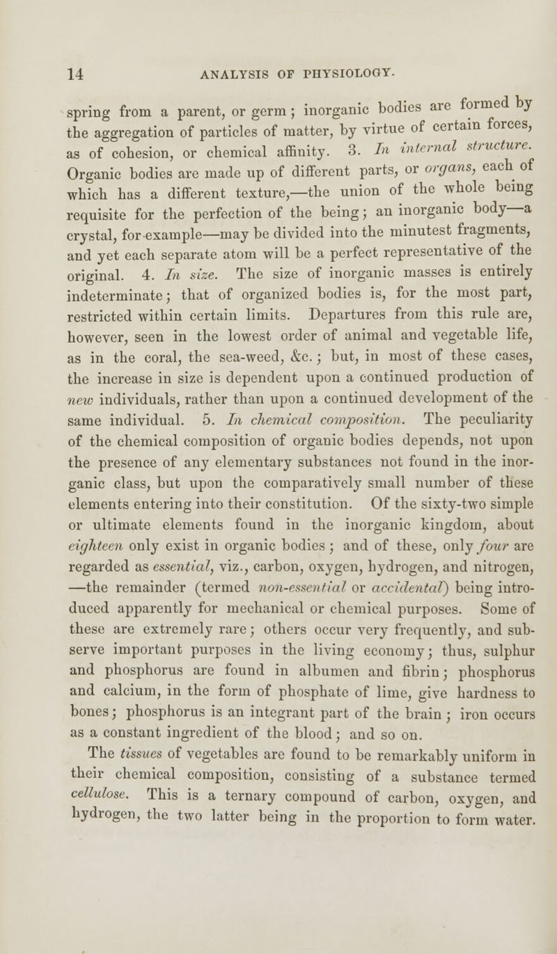 spring from a parent, or germ; inorganic bodies are formed by the aggregation of particles of matter, by virtue of certain forces, as of cohesion, or chemical affinity. 3. In internal structure. Organic bodies are made up of different parts, or organs, each of which has a different texture,—the union of the whole being requisite for the perfection of the being j an inorganic body—a crystal, for example—may be divided into the minutest fragments, and yet each separate atom will be a perfect representative of the original. 4. In size. The size of inorganic masses is entirely indeterminate; that of organized bodies is, for the most part, restricted within certain limits. Departures from this rule are, however, seen in the lowest order of animal and vegetable life, as in the coral, the sea-weed, &c.; but, in most of these cases, the increase in size is dependent upon a continued production of new individuals, rather than upon a continued development of the same individual. 5. In chemical composition. The peculiarity of the chemical composition of organic bodies depends, not upon the presence of any elementary substances not found in the inor- ganic class, but upon the comparatively small number of these elements entering into their constitution. Of the sixty-two simple or ultimate elements found in the inorganic kingdom, about eighteen only exist in organic bodies; and of these, only four are regarded as essential, viz., carbon, oxygen, hydrogen, and nitrogen, —the remainder (termed non-essential or accidental') being intro- duced apparently for mechanical or chemical purposes. Some of these are extremely rare; others occur very frequently, and sub- serve important purposes in the living economy; thus, sulphur and phosphorus are found in albumen and fibrin; phosphorus and calcium, in the form of phosphate of lime, give hardness to bones; phosphorus is an integrant part of the brain ; iron occurs as a constant ingredient of the blood; and so on. The tissues of vegetables are found to be remarkably uniform in their chemical composition, consisting of a substance termed cellulose. This is a ternary compound of carbon, oxygen, and hydrogen, the two latter being in the proportion to form water.