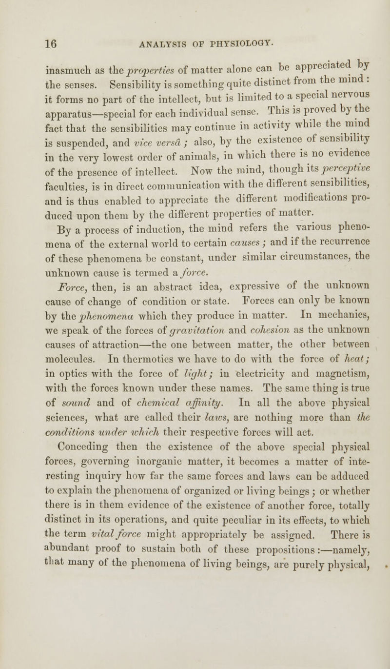 inasmuch as the properties of matter alone can be appreciated by the senses. Sensibility is something quite distinct from the mind : it forms no part of the intellect, but is limited to a special nervous apparatus—special for each individual sense. This is proved by the fact that the sensibilities may continue in activity while the mind is suspended, and vice verm ; also, by the existence of sensibility in the very lowest order of animals, in which there is no evidence of the presence of intellect. Now the mind, though its perceptive faculties, is in direct communication with the different sensibilities, and is thus enabled to appreciate the different modifications pro- duced upon them by the different properties of matter. By a process of induction, the mind refers the various pheno- mena of the external world to certain causes ; and if the recurrence of these phenomena be constant, under similar circumstances, the unknown cause is termed a force. Force, then, is an abstract idea, expressive of the unknown cause of change of condition or state. Forces can only be known by the phenomena which they produce in matter. In mechanics, we speak of the forces of gravitation and cohesion as the unknown causes of attraction—the one between matter, the other between molecules. In thermotics we have to do with the force of hrat; in optics with the force of light; in electricity and magnetism, with the forces known under these names. The same thing is true of sound and of chemical affinity. In all the above physical sciences, what are called their laws, are nothing more than the conditions under which their respective forces will act. Conceding then the existence of the above special physical forces, governing inorganic matter, it becomes a matter of inte- resting inquiry how far the same forces and laws can be adduced to explain the phenomena of organized or living beings ; or whether there is in them evidence of the existence of another force, totally distinct in its operations, and quite peculiar in its effects, to which the term vital force might appropriately be assigned. There is abundant proof to sustain both of these propositions:—namely, that many of the phenomena of living beings, are purely physical,