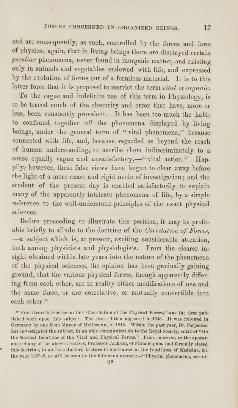 and are consequently, as such, controlled by the forces and laws of physics; again, that in living beings there are displayed certain peculiar phenomena, never found in inorganic matter, and existing only in animals and vegetables endowed with life, and expressed by the evolution of forms out of a formless material. It is to this latter force that it is proposed to restrict the term vital or organic. To the vague and indefinite use of this term in Physiology, is to be traced much of the obscurity and error that have, more or less, been constantly prevalent. It has been too much the habit to confound together all the phenomena displayed by living beings, under the general term of  vital phenomena, because connected with life, and, because regarded as beyond the reach of human understanding, to ascribe them indiscriminately to a cause equally vague and unsatisfactory,—vital action. Hap- pily,- however, these false views have begun to clear away before the light of a more exact and rigid mode of investigation; and the student of the present day is enabled satisfactorily to explain many of the apparently intricate phenomena of life, by a simple reference to the well-understood principles of the exact physical sciences. Before proceeding to illustrate this position, it may be profit- able briefly to allude to the doctrine of the Correlation of Forces, —a subject which is, at present, exciting considerable attention, both among physicists and physiologists. From the clearer in- sight obtained within late years into the nature of the phenomena of the physical sciences, the opinion has been gradually gaining ground, that the various physical forces, though apparently differ- ing from each other, are in reality either modifications of one and the same force, or are correlative, or mutually convertible into each other.* * Prof. Grove's treatise on the Correlation of the Physical Forces, was the first pub- lished work upon this subject. The first edition appeared in 1843. It was followed in Germany by one from Mayer of Heilbronn, in 1845. Within the past year, Dr. Carpenter has investigated the subject, in an able communication to the Royal Society, entitled On the Mutual Relations of the Vital and Physical Forces. Prior, however, to the appear- ance of any of the above treatises, Professor Jackson, of Philadelphia, had formally stated this doctrine, in an Introductory Lecture to his Course on the Institutes of Medicine, for the year 1837-8, as will be seen by the following extract:—Physical phenomena, accord- 2*
