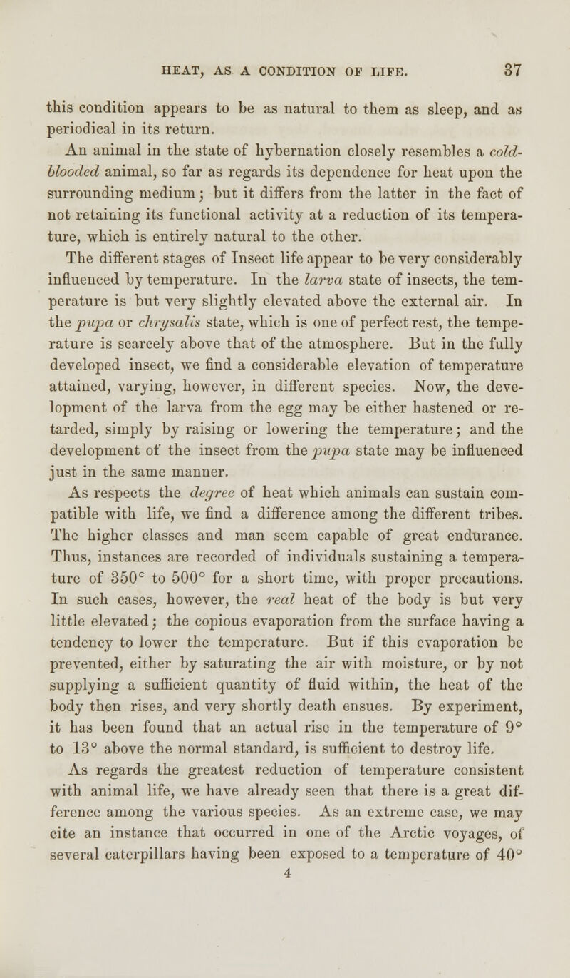 this condition appears to be as natural to them as sleep, and as periodical in its return. An animal in the state of hybernation closely resembles a cold- blooded animal, so far as regards its dependence for heat upon the surrounding medium; but it differs from the latter in the fact of not retaining its functional activity at a reduction of its tempera- ture, which is entirely natural to the other. The different stages of Insect life appear to be very considerably influenced by temperature. In the larva state of insects, the tem- perature is but very slightly elevated above the external air. In the pupa or chrysalis state, which is one of perfect rest, the tempe- rature is scarcely above that of the atmosphere. But in the fully developed insect, we find a considerable elevation of temperature attained, varying, however, in different species. Now, the deve- lopment of the larva from the egg may be either hastened or re- tarded, simply by raising or lowering the temperature; and the development of the insect from the pupa state may be influenced just in the same manner. As respects the degree of heat which animals can sustain com- patible with life, we find a difference among the different tribes. The higher classes and man seem capable of great endurance. Thus, instances are recorded of individuals sustaining a tempera- ture of 350° to 500° for a short time, with proper precautions. In such cases, however, the real heat of the body is but very little elevated; the copious evaporation from the surface having a tendency to lower the temperature. But if this evaporation be prevented, either by saturating the air with moisture, or by not supplying a sufficient quantity of fluid within, the heat of the body then rises, and very shortly death ensues. By experiment, it has been found that an actual rise in the temperature of 9° to 13° above the normal standard, is sufficient to destroy life. As regards the greatest reduction of temperature consistent with animal life, we have already seen that there is a great dif- ference among the various species. As an extreme case, we may cite an instance that occurred in one of the Arctic voyages, of several caterpillars having been exposed to a temperature of 40° 4