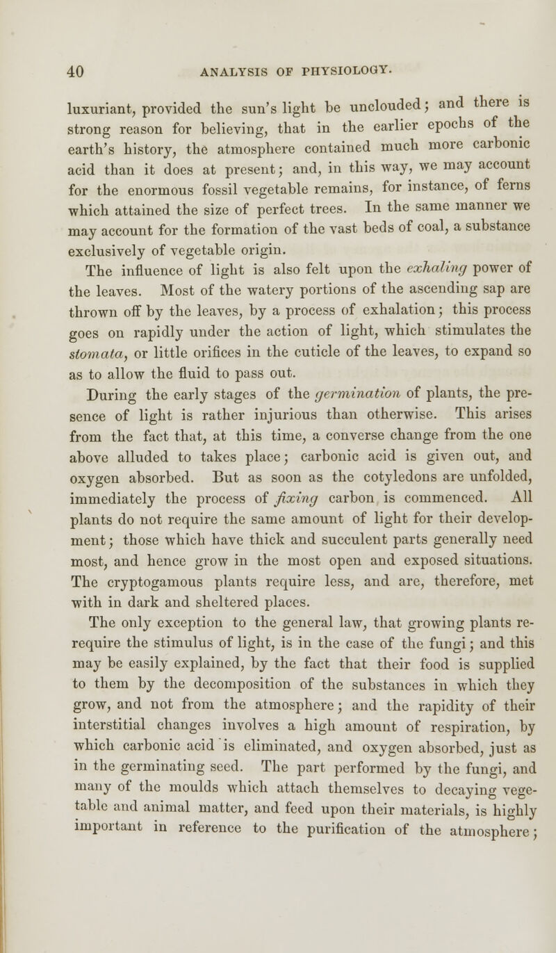 luxuriant, provided the sun's light be unclouded; and there is strong reason for believing, that in the earlier epochs of the earth's history, the atmosphere contained much more carbonic acid than it does at present; and, in this way, we may account for the enormous fossil vegetable remains, for instance, of ferns which attained the size of perfect trees. In the same manner we may account for the formation of the vast beds of coal, a substance exclusively of vegetable origin. The influence of light is also felt upon the exhaling power of the leaves. Most of the watery portions of the ascending sap are thrown off by the leaves, by a process of exhalation; this process goes on rapidly under the action of light, which stimulates the slomata, or little orifices in the cuticle of the leaves, to expand so as to allow the fluid to pass out. During the early stages of the germination of plants, the pre- sence of light is rather injurious than otherwise. This arises from the fact that, at this time, a converse change from the one above alluded to takes place; carbonic acid is given out, and oxygen absorbed. But as soon as the cotyledons are unfolded, immediately the process of fixing carbon is commenced. All plants do not require the same amount of light for their develop- ment ; those which have thick and succulent parts generally need most, and hence grow in the most open and exposed situations. The cryptogamous plants require less, and are, therefore, met with in dark and sheltered places. The only exception to the general law, that growing plants re- require the stimulus of light, is in the case of the fungi; and this may be easily explained, by the fact that their food is supplied to them by the decomposition of the substances in which they grow, and not from the atmosphere; and the rapidity of their interstitial changes involves a high amount of respiration, by which carbonic acid is eliminated, and oxygen absorbed, just as in the germinating seed. The part performed by the fungi, and many of the moulds which attach themselves to decaying vege- table and animal matter, and feed upon their materials, is highly important in reference to the purification of the atmosphere;