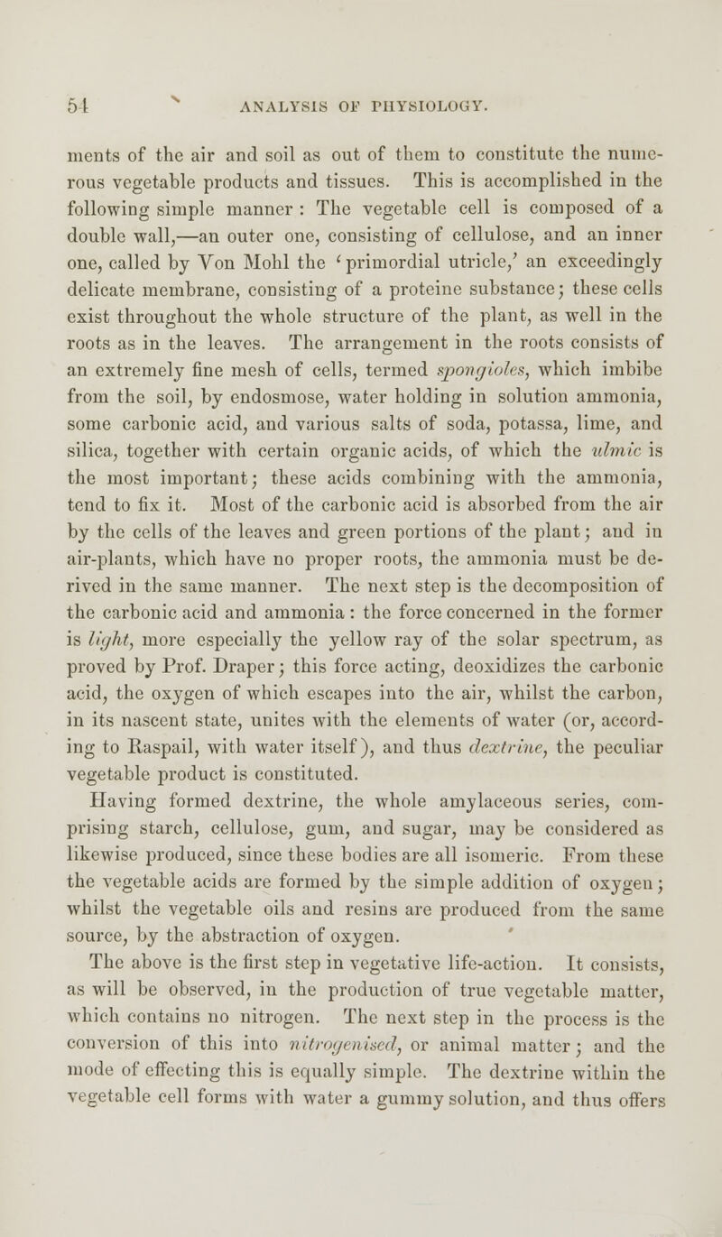 merits of the air and soil as out of them to constitute the nume- rous vegetable products and tissues. This is accomplished in the following simple manner : The vegetable cell is composed of a double wall,—an outer one, consisting of cellulose, and an inner one, called by Von Mohl the ' primordial utricle/ an exceedingly delicate membrane, consisting of a protcine substance; these cells exist throughout the whole structure of the plant, as well in the roots as in the leaves. The arrangement in the roots consists of an extremely fine mesh of cells, termed spongiolcs, which imbibe from the soil, by endosmose, water holding in solution ammonia, some carbonic acid, and various salts of soda, potassa, lime, and silica, together with certain organic acids, of which the ulmic is the most important; these acids combining with the ammonia, tend to fix it. Most of the carbonic acid is absorbed from the air by the cells of the leaves and green portions of the plant; and in air-plants, which have no proper roots, the ammonia must be de- rived in the same manner. The next step is the decomposition of the carbonic acid and ammonia: the force concerned in the former is light, more especially the yellow ray of the solar spectrum, as proved by Prof. Draper; this force acting, deoxidizes the carbonic acid, the oxygen of which escapes into the air, whilst the carbon, in its nascent state, unites with the elements of water (or, accord- ing to Raspail, with water itself), and thus dextrine, the peculiar vegetable product is constituted. Having formed dextrine, the whole amylaceous series, com- prising starch, cellulose, gum, and sugar, may be considered as likewise produced, since these bodies are all isomeric. From these the vegetable acids are formed by the simple addition of oxygen; whilst the vegetable oils and resins are produced from the same source, by the abstraction of oxygen. The above is the first step in vegetative life-action. It consists, as will be observed, in the production of true vegetable matter, which contains no nitrogen. The next step in the process is the conversion of this into nitrogmised, or animal matter; and the mode of effecting this is equally simple. The dextrine within the vegetable cell forms with water a gummy solution, and thus offers