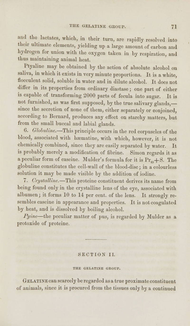 and the lactates, which, in their turn, are rapidly resolved into their ultimate elements, yielding up a large amount of carbon and hydrogen for union with the oxygen taken in by respiration, and thus maintaining animal heat. Ptyaline may be obtained by the action of absolute alcohol on saliva, in which it exists in very minute proportions. It is a white, flocculent solid, soluble in water and in dilute alcohol. It does not differ in its properties from ordinary diastase j one part of either is capable of transforming 2000 parts of fecula into sugar. It is not furnished, as was first supposed, by the true salivary glands,— since the secretion of none of them, either separately or conjoined, according to Bernard, produces any effect on starchy matters, but from the small buccal and labial glands. 6. Glohuline.—This principle occurs in the red corpuscles of the blood, associated with haematine, with which, however, it is not chemically combined, since they are easily separated by water. It is probably merely a modification of fibrine. Simon regards it as a peculiar form of caseine. Mulder's formula for it is Pr^+S. The globuline constitutes the cell-wall of the blood-disc; in a colourless solution it may be made visible by the addition of iodine. 7. Crystalline.—This proteine constituent derives its name from being found only in the crystalline lens of the eye, associated with albumen; it forms 10 to 14 per cent, of the lens. It strongly re- sembles caseine in appearance and properties. It is not coagulated by heat, and is dissolved by boiling alcohol. Pyine—the peculiar matter of pus, is regarded by Mulder as a protoxide of proteine. SECTION II. THE GELATINE GROUP. Gelatine can scarcely be regarded as a true proximate constituent of animals, since it is procured from the tissues only by a continued