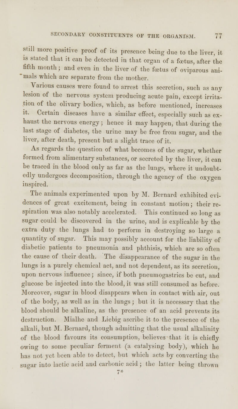 still more positive proof of its presence being due to the liver, it is stated that it can be detected in that organ of a foetus, after the fifth month; and even in the liver of the foetus of oviparous ani- mals which are separate from the mother. Various causes were found to arrest this secretion, such as any lesion of the nervous system producing acute pain, except irrita- tion of the olivary bodies, which, as before mentioned, increases it. Certain diseases have a similar effect, especially such as ex- haust the nervous energy; hence it may happen, that during the last stage of diabetes, the urine may be free from sugar, and the liver, after death, present but a slight trace of it. As regards the cpiestion of what becomes of the sugar, whether formed from alimentary substances, or secreted by the liver, it can be traced in the blood only as far as the lungs, where it undoubt- edly undergoes decomposition, through the agency of the oxygen inspired. The animals experimented upon by M. Bernard exhibited evi- dences of great excitement, being in constant motion; their re- spiration was also notably accelerated. This continued so long as sugar could be discovered in the urine, and is explicable by the extra duty the lungs had to perform in destroying so large a quantity of sugar. This may possibly account for the liability of diabetic patients to pneumonia and phthisis, which are so often the cause of their death. The disappearance of the sugar in the lungs is a purely chemical act, and not dependent, as its secretion, upon nervous influence; since, if both pneumogastrics be cut, and glucose be injected into the blood, it was still consumed as before. Moreover, sugar in blood disappears when in contact with air, out of the body, as well as in the lungs; but it is necessary that the blood should be alkaline, as the presence of an acid prevents its destruction. Mialhe and Liebig ascribe it to the presence of the alkali, but M. Bernard, though admitting that the usual alkalinity of the blood favours its consumption, believes that it is chiefly owing to some peculiar ferment (a catalysing body), which he has not yet been able to detect, but which acts by converting the sugar into lactic acid and carbonic acid ; the latler being thrown