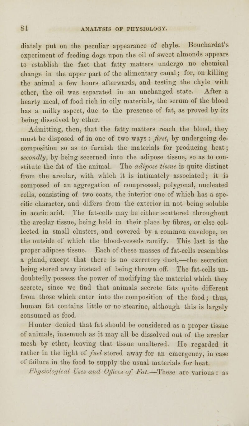 diately put on the peculiar appearance of chyle. Bouchardat's experiment of feeding dogs upon the oil of sweet almonds appears to establish the fact that fatty matters undergo no chemical change in the upper part of the alimentary canal; for, on killing the animal a few hours afterwards, and testing the chyle with ether, the oil was separated in an unchanged state. After a hearty meal, of food rich in oily materials, the serum of the blood has a milky aspect, due to the presence of fat, as proved by its being dissolved by ether. Admitting, then, that the fatty matters reach the blood, they must be disposed of in one of two ways : first, by undergoing de- composition so as to furnish the materials for producing heat; secondly, by being secerned into the adipose tissue, so as to con- stitute the fat of the animal. The adipose tissue is quite distinct from the areolar, with which it is intimately associated; it is composed of an aggregation of compressed, polygonal, nucleated cells, consisting of two coats, the interior one of which has a spe- cific character, and differs from the exterior in not being soluble in acetic acid. The fat-cells may be either scattered throughout the areolar tissue, being held in their place by fibres, or else col- lected in small clusters, and covered by a common envelope, on the outside of which the blood-vessels ramify. This last is the proper adipose tissue. Each of these masses of fat-cells resembles a gland, except that there is no excretory duct,—the secretion being stored away instead of being thrown off. The fat-cells un- doubtedly possess the power of modifying the material which they secrete, since we find that animals secrete fats quite different from those which enter into the composition of the food; thus, human fat contains little or no stearine, although this is largely consumed as food. Hunter denied that fat should be considered as a proper tissue of animals, inasmuch as it may all be dissolved out of the areolar mesh by ether, leaving that tissue unaltered. He regarded it rather in the light of fuel stored away for an emergency, in case of failure in the food to supply the usual materials for heat. Physiological Uses and Offices of Fat.—These are various : as