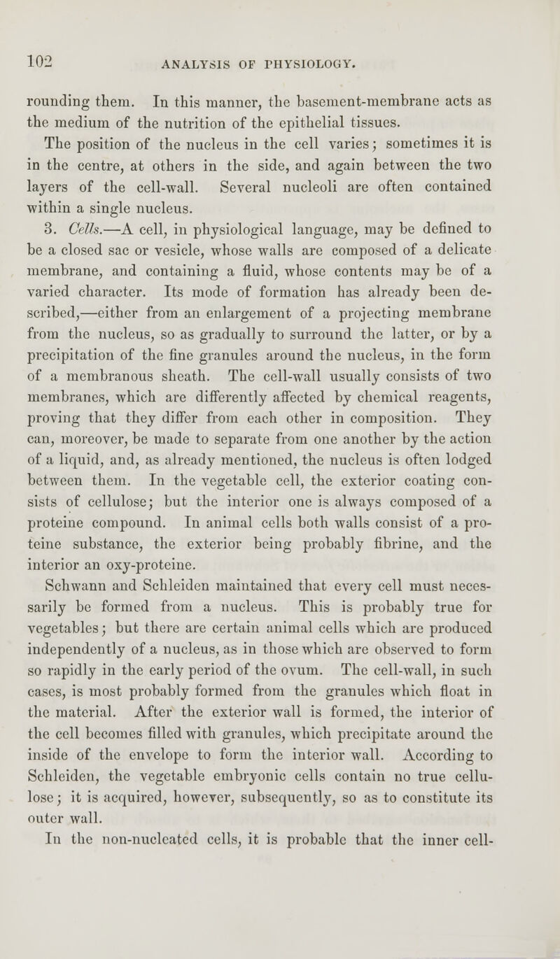 rounding them. In this manner, the basement-membrane acts as the medium of the nutrition of the epithelial tissues. The position of the nucleus in the cell varies; sometimes it is in the centre, at others in the side, and again between the two layers of the cell-wall. Several nucleoli are often contained within a single nucleus. 3. Cells.—A cell, in physiological language, may be defined to be a closed sac or vesicle, whose walls are composed of a delicate membrane, and containing a fluid, whose contents may be of a varied character. Its mode of formation has already been de- scribed,—either from an enlargement of a projecting membrane from the nucleus, so as gradually to surround the latter, or by a precipitation of the fine granules around the nucleus, in the form of a membranous sheath. The cell-wall usually consists of two membranes, which are differently affected by chemical reagents, proving that they differ from each other in composition. They can, moreover, be made to separate from one another by the action of a liquid, and, as already mentioned, the nucleus is often lodged between them. In the vegetable cell, the exterior coating con- sists of cellulose; but the interior one is always composed of a proteine compound. In animal cells both walls consist of a pro- teine substance, the exterior being probably fibrine, and the interior an oxy-proteine. Schwann and Schleiden maintained that every cell must neces- sarily be formed from a nucleus. This is probably true for vegetables; but there are certain animal cells which are produced independently of a nucleus, as in those which are observed to form so rapidly in the early period of the ovum. The cell-wall, in such cases, is most probably formed from the granules which float in the material. After the exterior wall is formed, the interior of the cell becomes filled with granules, which precipitate around the inside of the envelope to form the interior wall. According to Schleiden, the vegetable embryonic cells contain no true cellu- lose; it is acquired, however, subsequently, so as to constitute its outer wall. In the non-nucleated cells, it is probable that the inner cell-