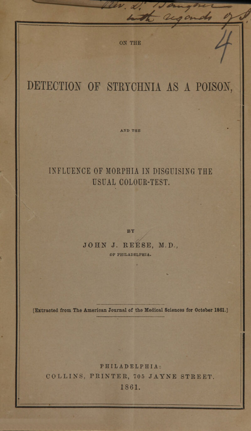  ^ ON THE f DETECTION OF STRYCHNIA AS A POISON, INFLUENCE OF MORPHIA IN DISGUISING THE USUAL COLOUR-TEST. BY JOHN J. REESE, M.D., OF PHILADELPHIA. [Extracted from The American Journal of the Medical Sciences for October 1861.] PHILADELPHIA: COLLINS, PRINTER, 705 JAYNE STREET. 1861.