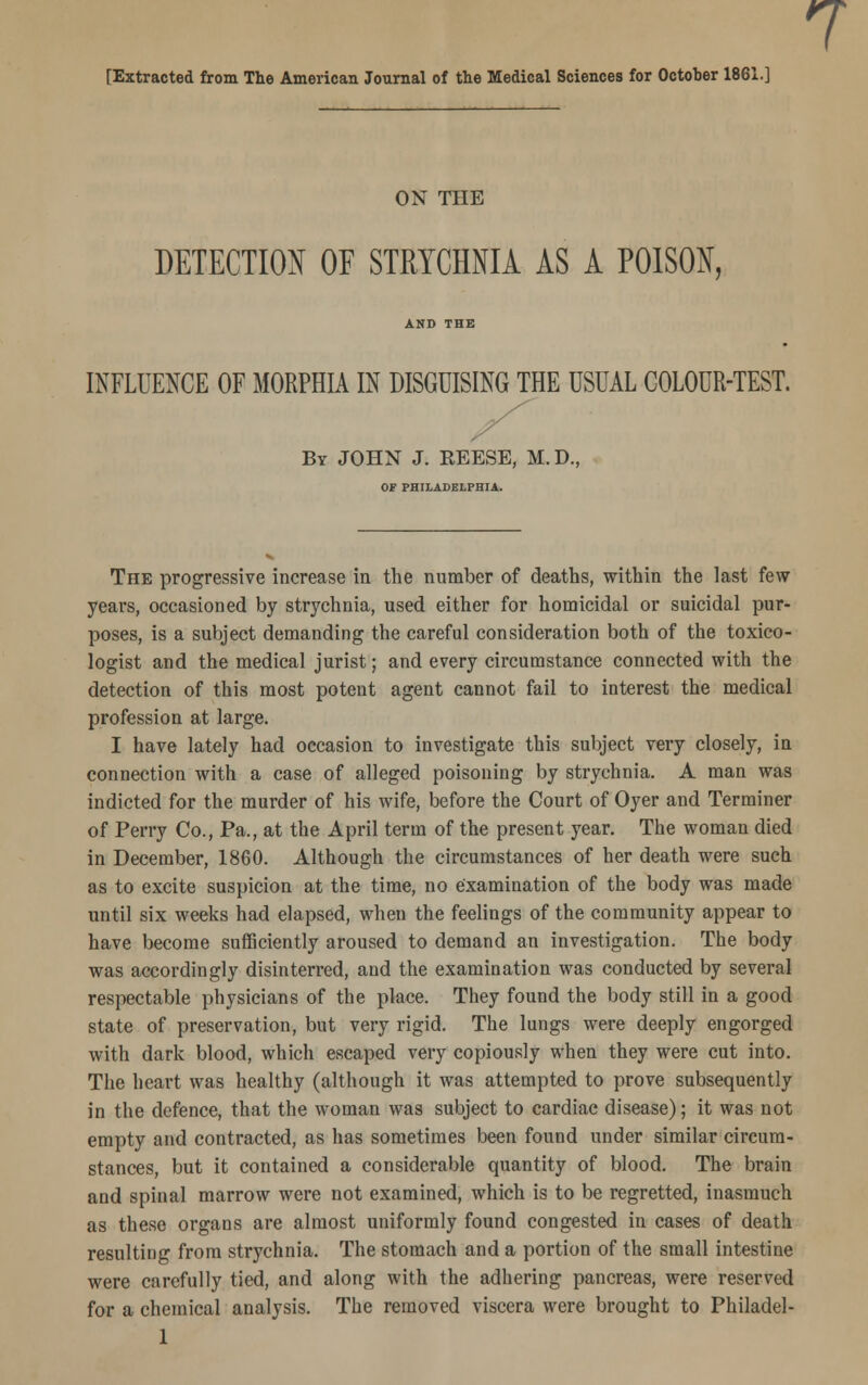 7 [Extracted from The American Journal of the Medical Sciences for October 1861.] ON THE DETECTION OF STRYCHNIA AS A POISON, AND THE INFLUENCE OF MORPHIA IN DISGUISING THE USUAL COLOUR-TEST. By JOHN J. REESE, M.D., OF PHILADELPHIA. The progressive increase in the number of deaths, within the last few years, occasioned by strychnia, used either for homicidal or suicidal pur- poses, is a subject demanding the careful consideration both of the toxico- logist and the medical jurist; and every circumstance connected with the detection of this most potent agent cannot fail to interest the medical profession at large. I have lately had occasion to investigate this subject very closely, in connection with a case of alleged poisoning by strychnia. A man was indicted for the murder of his wife, before the Court of Oyer and Terminer of Perry Co., Pa., at the April term of the present year. The woman died in December, 1860. Although the circumstances of her death were such as to excite suspicion at the time, no examination of the body was made until six weeks had elapsed, when the feelings of the community appear to have become sufficiently aroused to demand an investigation. The body was accordingly disinterred, and the examination was conducted by several respectable physicians of the place. They found the body still in a good state of preservation, but very rigid. The lungs were deeply engorged with dark blood, which escaped very copiously when they were cut into. The heart was healthy (although it was attempted to prove subsequently in the defence, that the woman was subject to cardiac disease); it was not empty and contracted, as has sometimes been found under similar circum- stances, but it contained a considerable quantity of blood. The brain and spinal marrow were not examined, which is to be regretted, inasmuch as these organs are almost uniformly found congested in cases of death resulting from strychnia. The stomach and a portion of the small intestine were carefully tied, and along with the adhering pancreas, were reserved for a chemical analysis. The removed viscera were brought to Philadel-