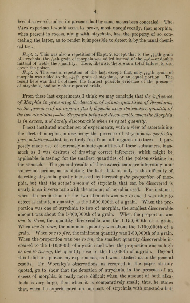 been discovered, unless its presence had by some means been concealed. The third experiment would seem to prove, most unequivocally, that morphia, when present in excess, along with strychnia, has the property of so con- cealing the latter, as to render it impossible to detect it by the usual chemi- cal test. Expt. 4. This was also a repetition of Expt. 2, except that to the TJ„th grain of strychnia, the ^th grain of morphia was added instead of the ^d—or double instead of treble the quantity. Here, likewise, there was a total failure to dis- cover the poison. Expt. 5. This was a repetition of the last, except that only T^nth grain of morphia was added to the T^th grain of strychnia, or an equal portion. The result here was that I obtained the faintest possible evidence of the presence of strychnia, and only after repeated trials. From these last experiments I think we may conclude that the 'influence of Morphia in preventing the detection of minute quantities of Strychnia, in the presence of an organic fluid, depends upon the relative quantity of the two alkaloids;—the Strychnia being not discoverable when the Morphia is in excess, and barely discoverable when in equal quantity. I next instituted another set of experiments, with a view of ascertaining the effect of morphia in disguising the presence of strychnia in perfectly pure solutions—that is, entirely free from all organic mixtures. I pur- posely made use of extremely minute quantities of these substances, inas- much as I was desirous of drawing correct inferences, which might be applicable in testing for the smallest quantities of the poison existing in the stomach. The general results of these experiments are interesting, and somewhat curious, as exhibiting the fact, that not only is the difficulty of detecting strychnia greatly increased by increasing the proportion of mor- phia, but that the actual amount of strychnia that can be discovered is nearly in an inverse ratio with the amount of morphia used. For instance, when the proportion of the two alkaloids was one to one, I was able to detect as minute a quantity as the 1-500,000th of a grain. When the pro- portion was one of strychnia to two of morphia, the smallest discoverable amount was about the 1-300,000th of a grain. When the proportion was one to three, the quantity discoverable was the l-150,000th of a grain. When one to four, the minimum quantity was about the 1-100,000th of a grain. When one to five, the minimum quantity was 1-80,000th of a grain. When the proportion was one to ten, the smallest quantity discoverable in- creased to the l-10,000th of a grain: and when the proportion was as high as one to twenty, the quantity rose to the 1-5,000th of a grain. Beyond this I did not pursue my experiments, as I was satisfied as to the general results. Dr. Wormley's observations, as recorded in the paper already quoted, go to show that the detection of strychnia, in the presence of an excess of morphia, is really more difficult when the amount of both alka- loids is very large, than when it is comparatively small; thus, he states that, when he experimented on one part of strychnia with one-and-a-half