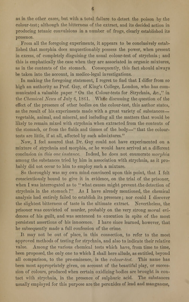 as in the other cases, but with a total failure to detect the poison by the colour-test; although the bitterness of the extract, and its decided action in producing tetanic convulsions in a number of frogs, clearly established its presence. From all the foregoing experiments, it appears to be conclusively estab- lished that morphia does unquestionably possess the power, when present in excess, of completely disguising the usual colour-test of strychnia; and this is emphatically the case when they are associated in organic mixtures, as in the contents of the stomach. Consequently, this fact should always be taken into the account, in medico-legal investigations. In making the foregoing statement, I regret to find that I differ from so high an authority as Prof. Guy, of King's College, London, who has com- municated a valuable paper  On the Colour-tests for Strychnia, &c, in the Chemical News of July 6, 1861. While discussing the question of the effect of the presence of other bodies on the colour-test, this author states, as the result of his experiments made with a great variety of substances— vegetable, animal, and mineral, and including all the matters that would be likely to remain mixed with strychnia when extracted from the contents of the stomach, or from the fluids and tissues of the body— that the colour- tests are little, if at all, affected by such admixtures. Now, I feel assured that Dr. Guy could not have experimented on a mixture of strychnia and morphia, or he would have arrived at a different conclusion in this one instance. Indeed, he does not enumerate morphia among the substances tried by him in association with strychnia, as it pro- bably did not occur to him to employ such a mixture. So thoroughly was my own mind convinced upon this point, that I felt conscientiously bound to give it in evidence, on the trial of the prisoner, when I was interrogated as to  what causes might prevent .the detection of strychnia in the stomach ? As I have already mentioned, the chemical analysis had entirely failed to establish its presence; nor could I discover the slightest bitterness of taste in the ultimate extract. Nevertheless, the prisoner was convicted of murder, probably on the very strong moral evi- dences of his guilt, and was sentenced to execution in spite of the most persistent assertions of his innocence. I have since learned, however, that he subsequently made a full confession of the crime. It may not be out of place, in this connection, to refer to the most approved methods of testing for strychnia, and also to indicate their relative value. Among the various chemical tests which have, from time to time, been proposed, the only one to which I shall here allude, as entitled, beyond all comparison, to the pre-eminence, is the colour-test. This name has been most appropriately given, on account of the beautiful play, or succes- sion of colours, produced when certain oxidizing bodies are brought in con- tact with strychnia, in the presence of sulphuric acid. The substances usually employed for this purpose are the peroxides of lead and manganese,
