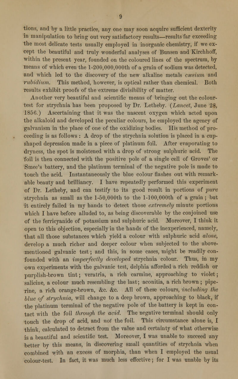 tions, and by a little practice, any one may soon acquire sufficient dexterity in manipulation to bring out very satisfactory results—results far exceeding the most delicate tests usually employed in inorganic chemistry, if we ex- cept the beautiful and truly wonderful analyses of Bunsen and Kirchhoff, within the present year, founded on the coloured lines of the spectrum, by means of which even the l-200,000,000th of a grain of sodium was detected, and which led to the discovery of the new alkaline metals caesium and rubidium. This method, however, is optical rather than chemical. Both results exhibit proofs of the extreme divisibility of matter. Another very beautiful and scientific means of bringing out the colour- test for strychnia has been proposed by Dr. Letheby. (Lancet, June 28, 1856.) Ascertaining that it was the nascent oxygen which acted upon the alkaloid and developed the peculiar colours, he employed the agency of galvanism in the place of one of the oxidizing bodies. His method of pro- ceeding is as follows : A drop of the strychnia solution is placed in a cup- shaped depression made in a piece of platinum foil. After evaporating to dryness, the spot is moistened with a drop of strong sulphuric acid. The foil is then connected with the positive pole of a single cell of Groves' or Smee's battery, and the platinum terminal of the negative pole is made to touch the acid. Instantaneously the blue colour flashes out with remark- able beauty and brilliancy. I have repeatedly performed this experiment of Dr. Letheby, and can testify to its good result in portions of pure strychnia as small as the l-50,000th to the l-100,000th of a grain ; but it entirely failed in my hands to detect those extremely minute portions which I have before alluded to, as being discoverable by the conjoined use of the ferricyanide of potassium and sulphuric acid. Moreover, I think it open to this objection, especially in the hands of the inexperienced, namely, that all those substances which yield a colour with sulphuric acid alone, develop a much richer and deeper colour when subjected to the above- mentioned galvanic test; and this, in some cases, might be readily con- founded with an imperfectly developed strychnia colour. Thus, in my own experiments with the galvanic test, delphia afforded a rich reddish or purplish-brown tint; veratria, a rich carmine, approaching to violet; salicine, a colour much resembling the last; aconitia, a rich brown ; pipe- rine, a rich orange-brown, &c. &c. All of these colours, including the blue of strychnia, will change to a deep brown, approaching to black, if the platinum terminal of the negative pole of the battery is kept in con- tact with the foil through the acid. The negative terminal should only touch the drop of acid, and not the foil. This circumstance alone is, I think, calculated to detract from the value and certainty of what otherwise is a beautiful and scientific test. Moreover, I was unable to succeed any better by this means, in discovering small quantities of strychnia when combined with an excess of morphia, than when I employed the usual colour-test. In fact, it was much less effective; for I was unable by its